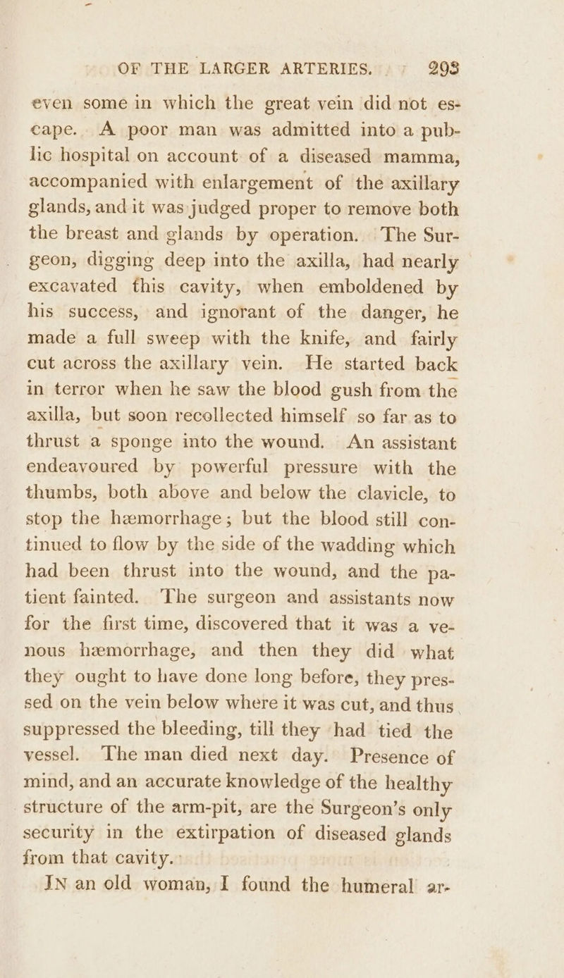 even some in which the great vein did not es- cape. A poor man was admitted into a pub- lic hospital on account of a diseased mamma, accompanied with enlargement of the axillary glands, and it was judged proper to remove both the breast and glands by operation. The Sur- geon, digging deep into the axilla, had nearly excavated this cavity, when emboldened by his success, and ignorant of the danger, he made a full sweep with the knife, and_ fairly cut across the axillary vein. He started back in terror when he saw the blood gush from the axilla, but soon recollected himself so far as to thrust a sponge into the wound. An assistant endeavoured by powerful pressure with the thumbs, both above and below the clavicle, to stop the hemorrhage; but the blood still con- tinued to flow by the side of the wadding which had been thrust into the wound, and the pa- tient fainted. ‘The surgeon and assistants now for the first time, discovered that it was a ve- nous haemorrhage, and then they did what they ought to have done long before, they pres- sed on the vein below where it was cut, and thus. suppressed the bleeding, till they ‘had tied the vessel. The man died next day. Presence of mind, and an accurate knowledge of the healthy structure of the arm-pit, are the Surgeon’s only security in the extirpation of Leute glands from that cavity. IN an old woman, I found the humeral ar-