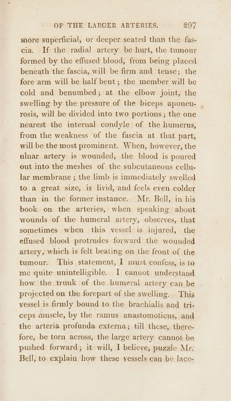 more superficial, or deeper seated than the fas- cia. If the radial artery be hurt, the tumour formed by the effused blood, from being placed beneath the fascia, will be firm and tense; the fore arm will be half bent; the member will be cold and benumbed; at the elbow joint, the swelling by the pressure of the biceps aponeu- rosis, will be divided into two portions; the one nearest the internal condyle of the humerus, from the weakness of the fascia at that part, will be the most prominent. When, however, the ulnar artery is wounded, the blood is poured out into the meshes of the subcutaneous cellu- lar membrane ; the limb is immediately swelled to a great size, is livid, and feels even colder than in the former instance. Mr. Bell, in his book on the arteries, when speaking about wounds of the humeral artery, observes, that sometimes when this vessel is injured, the effused blood protrudes forward the wounded artery, which is felt beating on the front of the tumour. This statement, I must confess, is to me quite unintelligible. I cannot understand how the trunk of the humeral artery can be projected on the forepart of the swelling. This vessel is firmly bound to the brachialis and _ tri- ) ceps muscle, by the ramus anastomoticus, and the arteria profunda externa; till these, there- fore, be torn across, the large artery cannot be pushed forward; it will, I believe, puzzle Mr. Bell, to explain how these vessels can be lace-