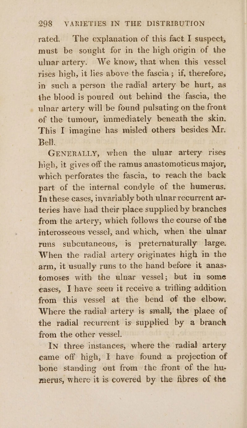 rated. The explanation of this fact I suspect, must be sought for in the high origin of the ulnar artery. We know, that when this vessel rises high, it lies above the fascia; if, therefore, in such a person the radial artery be hurt, as the blood is poured out behind the fascia, the ulnar artery will be found pulsating on the front of the tumour, immediately beneath the skin. This I imagine has misled others besides Mr. Bell. GENERALLY, when the ulnar artery rises high, it gives off the ramus anastomoticus major, which perforates the fascia, to reach the back part of the internal condyle of the humerus. In these eases, invariably both ulnar recurrent ar- teries have had their place supplied by branches from the artery, which follows the course of the interosseous vessel, and which, when the ulnar runs subcutaneous, is preternaturally large. When the radial artery originates high i the arm, it usually runs to the hand before it anas- tomoses with the ulnar vessel; but in some eases, I have seen it receive a trifling addition from this vessel at the bend of the elbow. Where the radial artery is small, the place of the radial recurrent is supplied by a branch from the other vessel. In three instances, where the radial artery came off high, I have found a projection of bone standing out from the front of the hu- merus, where it is covered by the fibres of the