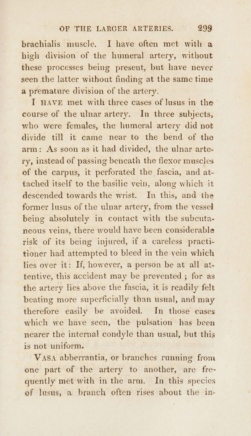 brachialis muscle. I have often met with a high division of the humeral artery, without these processes being present, but have never seen the latter without finding at the same time a premature division of the artery. I HAVE met with three cases of lusus in the eourse of the ulnar artery. In three subjects, who were females, the humeral artery did not divide till it came near to the bend of the arm: As soon as it had divided, the ulnar arte- ry, instead of passing beneath the flexor muscles of the carpus, it perforated the fascia, and at- tached itself to the basilie vein, along which it descended towards the wrist. In this, and the former lusus of the ulnar artery, from the vessel being absolutely in contact with the subcuta- neous veins, there would have been considerable risk of its being injured, if a careless practi- tioner had attempted to bleed in the vein which lies over it: H, however, a person be at all at- tentive, this accident may be prevented ; for as the artery lies above the fascia, it is readily felt beating more superficially than usual, and may therefore easily be avoided. In those cases which we have seen, the pulsation has been nearer the internal condyle than usual, but this is not uniform. VASA abberrantia, or branches running from one part of the artery to another, are fre- quently met with in the arm. In this species ef lusus, a branch often rises about the in-
