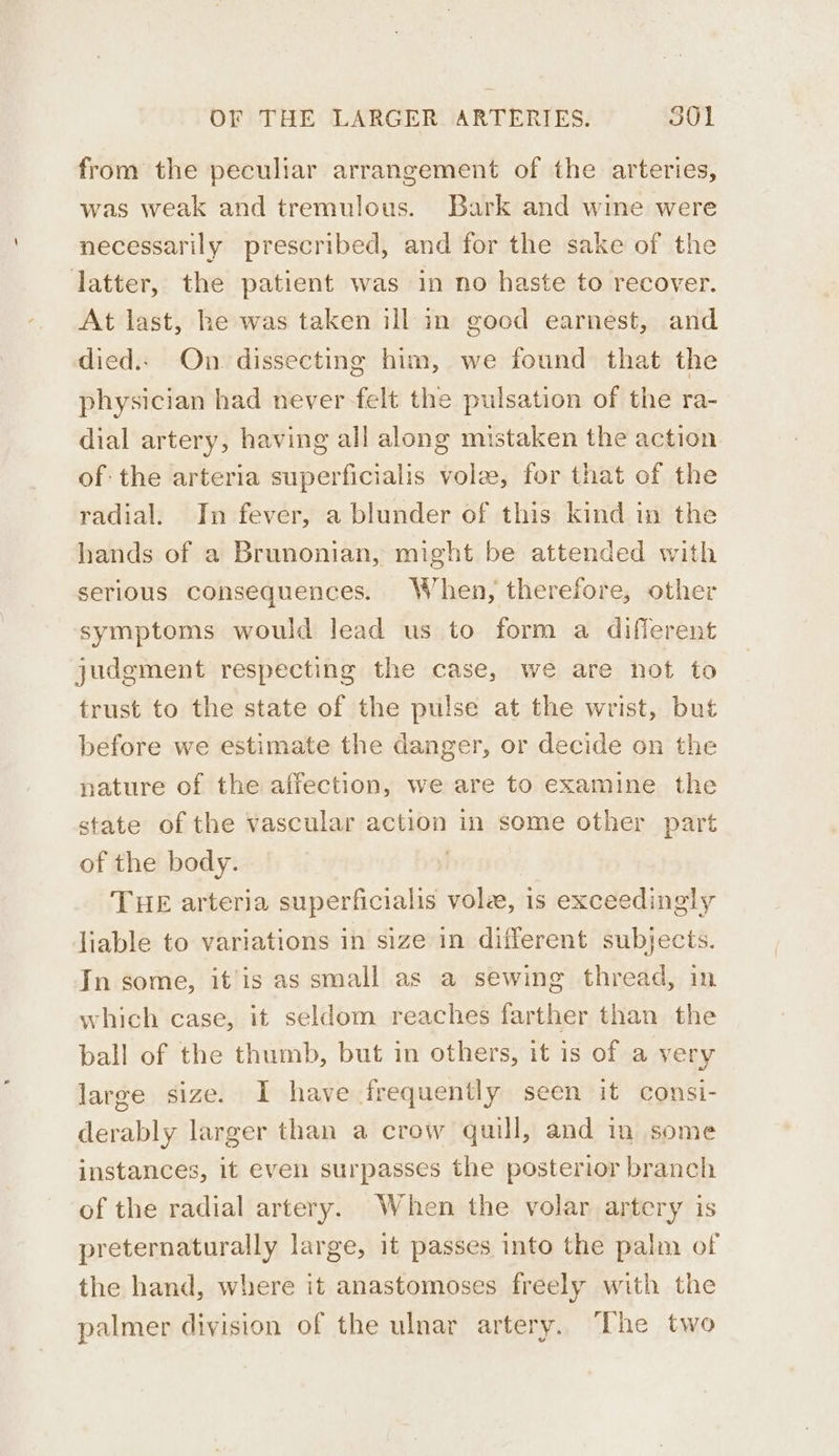 from the peculiar arrangement of the arteries, was weak and tremulous. Bark and wine were necessarily prescribed, and for the sake of the latter, the patient was in no haste to recover. At last, he was taken ill in good earnest, and died.. On dissecting him, we found that the physician had never felt the pulsation of the ra- dial artery, having all along mistaken the action of the arteria superficialis vole, for that of the radial. In fever, a blunder of this kind in the hands of a Brunonian, might be attended with serious consequences. When, therefore, other symptoms would lead us to form a diflerent judgment respecting the case, we are hot to trust to the state of the pulse at the wrist, but before we estimate the danger, or decide on the nature of the affection, we are to examine the state of the vascular action in some other part of the body. | THE arteria superficialis vole, is exceedingly liable to variations in size in different subjects. In some, it’is as small as a sewing thread, in which case, it seldom reaches farther than the ball of the thumb, but in others, it is of a very large size. I have frequently seen it consi- derably larger than a crow quill, and in some instances, it even surpasses the posterior branch of the radial artery. When the volar artery is preternaturally large, it passes into the palm of the hand, where it anastomoses freely with the palmer division of the ulnar artery. The two