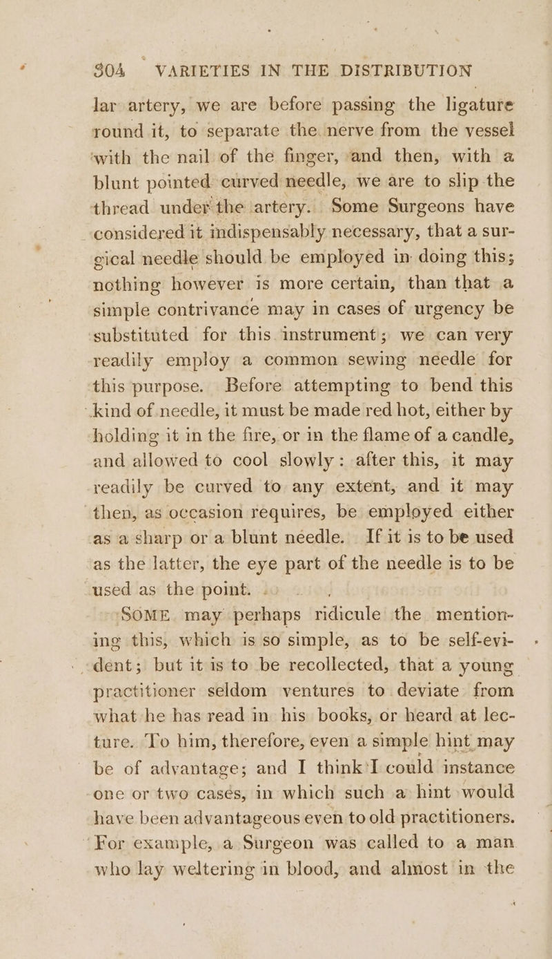 lar artery, we are before passing the ligature round it, to separate the nerve from the vessel with the nail of the finger, and then, with a blunt pointed curved needle, we are to slip the thread. under the artery. Some Surgeons have considered it indispensably necessary, that a sur- gical needle should be employed in doing this; nothing however is more certain, than that a simple contrivance may in cases of urgency be ‘substituted for this. instrument; we can very readily employ a common sewing needle for this purpose. Before attempting to bend this kind of needle, it must be made red hot, either by holding it in the fire, or in the flame of a candle, and allowed to cool slowly: after this, it may readily be curved to any extent, and it may then, as occasion requires, be employed either as a sharp or a blunt needle. If it is to be used as the latter, the eye part of the needle is to be cused as the point. , “SOME. may perhaps ridicule the mention- ing this, which is so simple, as to be self-eyi- . dent; but it is to be recollected, that a young practitioner seldom ventures to deviate from what he has read in his books, or heard at lec- ture. To him, therefore, even a simple hint may be of advantage; and I think'I could instance one or two cases, in which such a hint would have been advantageous even to old practitioners. ‘For example, a Surgeon was called to a man who lay weltering in blood, and almost in the