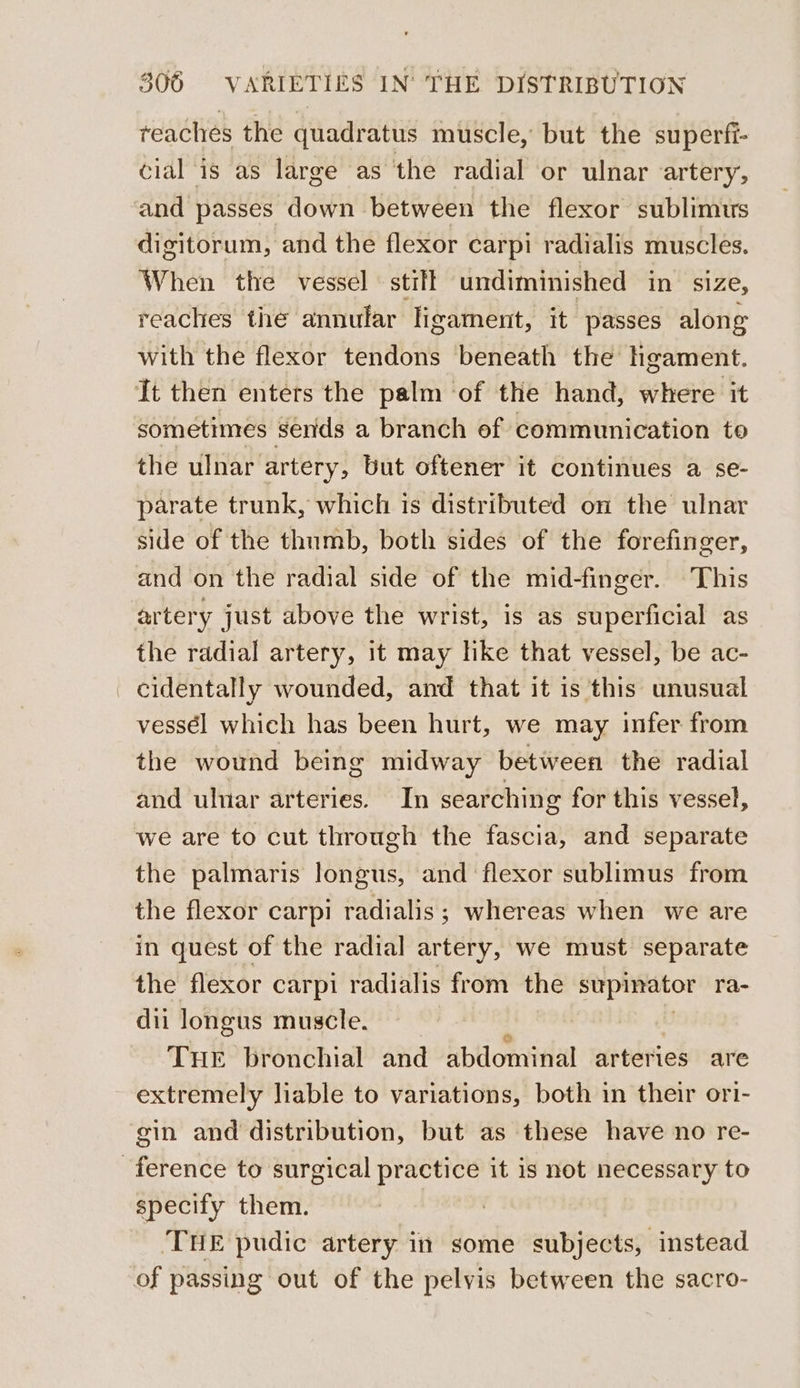 reaches the quadratus muscle, but the superfi- cial is as large as the radial or ulnar artery, and passes down between the flexor sublimus digitorum, and the flexor carpi radialis muscles. When the vessel stilt undiminished in size, reaches the annular ligament, it passes along with the flexor tendons beneath the Hgament. It then enters the palm of the hand, where it sometimes sends a branch ef communication to the ulnar artery, but oftener it continues a se- parate trunk, which is distributed on the ulnar side of the thumb, both sides of the forefinger, and on the radial side of the mid-finger. This artery just above the wrist, is as superficial as the radial artery, it may like that vessel, be ac- _ cidentally wounded, and that it is this unusual vessél which has been hurt, we may infer from the wound being midway between the radial and ulnar arteries. In searching for this vessel, we are to cut through the fascia, and separate the palmaris longus, and flexor sublimus from the flexor carpi radialis ; whereas when we are in quest of the radial artery, we must separate the flexor carpi radialis from the stipinator ra- dii longus muscle. Tue bronchial and abdominal arteries are extremely liable to variations, both in their ori- gin and distribution, but as these have no re- ference to surgical practice it is not necessary to specify them. } THE pudic artery in some subjects, instead of passing out of the pelvis between the sacro-