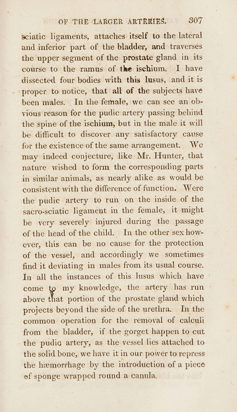 sciatic ligaments, attaches itself to the lateral and inferior part of the bladder, and traverses the upper segment of the prostate gland in its course to the ramus of the ischium. I have dissected four bodies with this lusus, and it 1s proper to notice, that all of the subjects have been males. In the female, we can see an ob- vious reason for the pudic artery passing behind the spine of the ischium, but in the male it will be difficult to discover any satisfactory cause for the existence of the same arrangement. We may indeed conjecture, like Mr. Hunter, that nature wished to form the corresponding parts in similar animals, as nearly alike as would be consistent with the difference of function. Were the pudic artery to run on the inside of the sacro-sciatic ligament in the female, it might be very severely injured during the passage of the head of the child. In the other sex how- ever, this can be no cause for the protection of the vessel, and accordingly we sometimes find it deviating in males from its usual course. In all the instances of this lusus which have come tg my knowledge, the artery has run above that portion of the prostate gland which projects beyond the side of the urethra. In the common operation for the removal of calcul from the bladder, if the gorget happen to cut the pudic artery, as the vessel lies attached to the solid bone, we have it in our power to repress the hemorrhage by the introduction of a piece ef sponge wrapped round a canula.