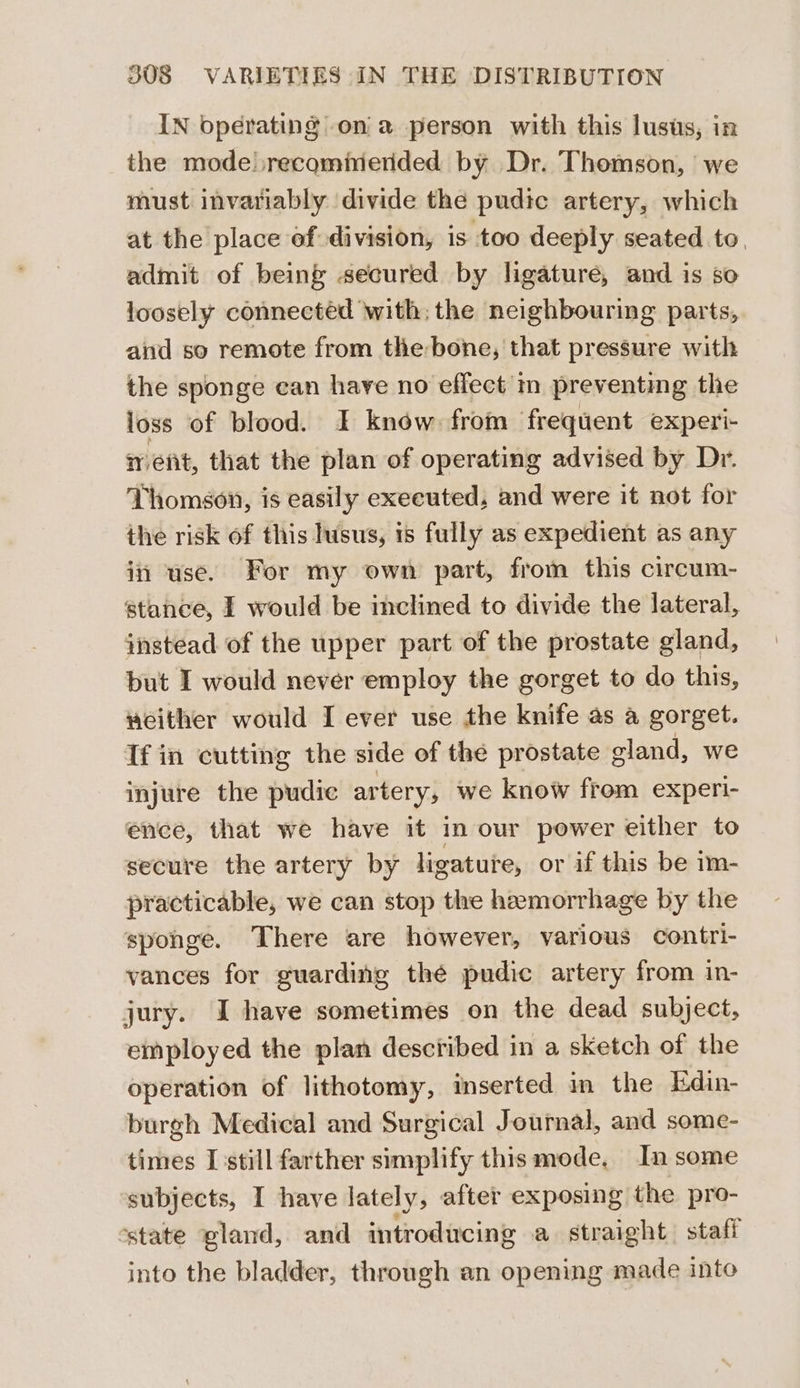 IN bperating on a person with this lusis, in the mode.recominernded by Dr. Thomson, we must invariably divide the pudic artery, which at the place of division, is too deeply seated to, admit of being secured by ligature, and is so loosely connected with; the neighbouring parts, and so remote from the-bone, that pressure with the sponge can have no effect’ m preventing the loss of blood. I know from frequent experi- ment, that the plan of operating advised by Dr. Thomson, is easily executed, and were it not for the risk of this husus, is fully as expedient as any in use. For my own part, from this circum- stance, I would be inclined to divide the lateral, instead of the upper part of the prostate gland, but I would never employ the gorget to do this, weither would I ever use the knife as a gorget. If in cutting the side of the prostate gland, we injure the pudic artery; we know from experi- ence, that we have it in our power either to secure the artery by ligature, or if this be im- practicable, we can stop the haemorrhage by the spohge. There are however, various contri- vances for guarding thé pudic artery from in- jury. I have sometimes on the dead subject, employed the plan described in a sketch of the operation of lithotomy, inserted in the Edin- burgh Medical and Surgical Journal, and some- times I still farther simplify this mode, In some subjects, I have lately, after exposing the pro- state gland, and introducing a straight. staff into the bladder, through an opening made inte