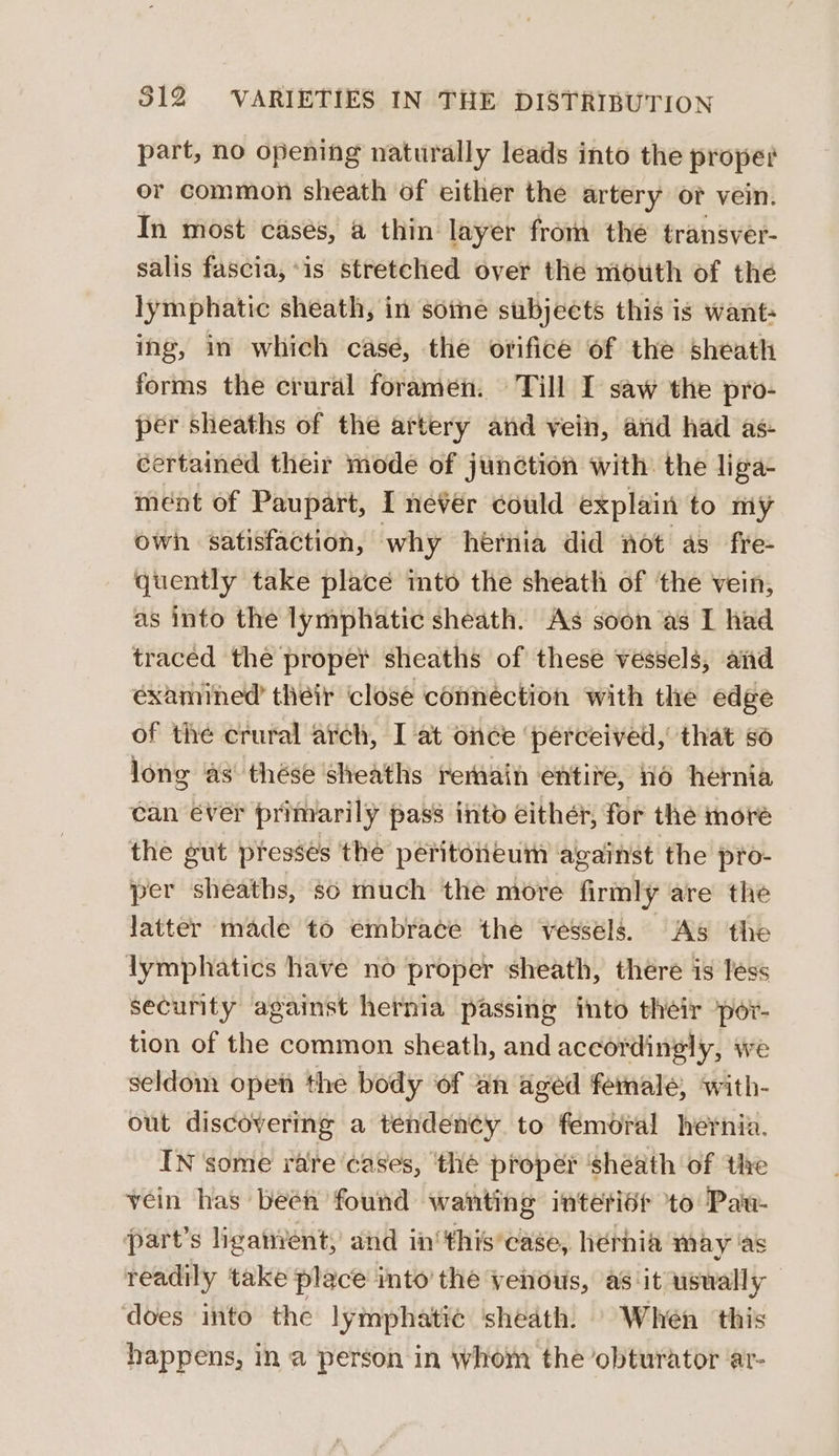 part, no opening naturally leads into the proper or common sheath of either the artery or vein. In most cases, @ thin layer from the transver- salis fascia, is stretched over the mouth of the lymphatic sheath, in sotme subjects this is want- ing, in which case, the orifice of the sheath forms the crural foramen. Till I saw the pro- per sheaths of the artery and vein, arid had as- certained their mode of junction with. the liga- ment of Paupart, I never could explain to my owh satisfaction, why hernia did not as fre- quently take place into the sheath of the vein, as into the lymphatic sheath. As soon as I had traced the proper sheaths of these vessels, aid examined their closé connection with the edge of the crural arch, I at once ‘perceived, that 86 long as thése sheaths remain entire, 16 hernia can éver primarily pass into either, for the more the gut presses the peritoneum against the pro- per sheaths, so much the more firmly are the latter made to embrace the vessels. As the lymphatics have no proper sheath, there is less security against hernia passing into their ‘por- tion of the common sheath, and accordingly, we seldom open the body of an aged female, with- out discovering a tenden¢y to femoral hernia. IN some rate cases, ‘thé propér ‘sheath of the vein has beén found wanting interiét to Pau- Ppart’s liganyent, and in‘ this’case, hérhia may as readily take place into’ the venous, as ‘it usually — ‘does into the lymphatic sheath. | When this happens, in a person in whom the obturator ar-