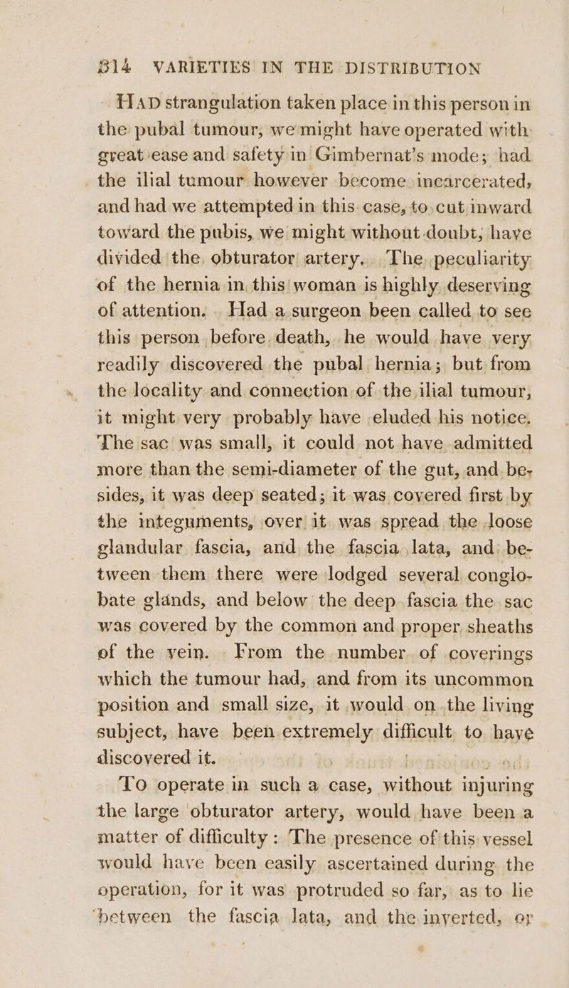 HAD strangulation taken place in this person in the pubal tumour, we might have operated with great ease and safety in Gimbernat’s mode; had the ilial tumour however become. inearcerated, and had we attempted in this case, to.cut inward toward the pubis, we might without doubt; have divided ‘the, obturator artery. The.peculiarity of the hernia in, this woman is highly deserving of attention. . Had a surgeon been called to see this person before, death, he would have very readily discovered the pubal hernia; but from the locality and connection of the ilial tumour, it might very probably have eluded his notice. The sac was small, it could not have admitted more than the semi-diameter of the gut, and.be- sides, it was deep seated; it was covered first by the integuments, over it was spread the loose slandular fascia, and the fascia lata, and: be- tween them there were lodged several conglo- bate glands, and below the deep fascia the sac was covered by the common and proper, sheaths of the vein. rom the number. of coverings which the tumour had, and from its uncommon position and small size, it would. onthe living subject, have been aree difficult to have discovered it. | To operate in such a case, sib injuring the large obturator artery, would have been a matter of difliculty : The presence of this vessel would have been easily ascertained during. the operation, for it was protruded so far, as to lie ‘between the fascia lata, and the inverted, or