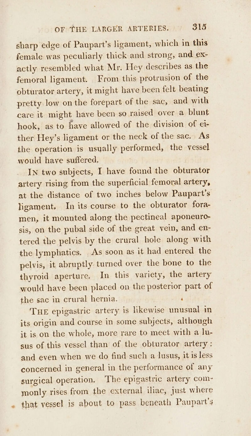 a sharp edge of Paupart’s ligament, which in this female was peculiarly thick and strong, and ex- actly resembled what Mr. Hey describes as the femoral ligament. From this protrusion of the obturator artery, it might have been felt beating pretty low on the forepart of the sac, and with care it might have been so raised over a blunt hook, as to have allowed of the division of ei- ther Hey’s ligament or the neck of the sac. As the operation is usually performed, the vessel would have suffered. IN two subjects, I have found the obturator artery rising from the superficial femoral artery, at the distance of two inches below Paupart’s ligament. In its course to the obturator fora- men, it mounted along the pectineal aponeuro- sis, on the pubal side of the great vein, and en- tered the pelvis by the crural hole along with the lymphatics. As soon as it had entered the pelvis, it abruptly turned over the bone to the thyroid aperture. In this variety, the artery would have been placed on the posterior part of the sac in crural hernia. ‘ THE epigastric artery is likewise unusual in its origin and course in some subjects, although it is on the whole, more rare to meet with a lu- sus of this vessel than of the obturator artery: and even when we do find such a lusus, it is less concerned in general in the performance of any surgical operation. The epigastric artery com- monly rises from the external iliac, just where that vessel is about to pass beneath Paupart’s