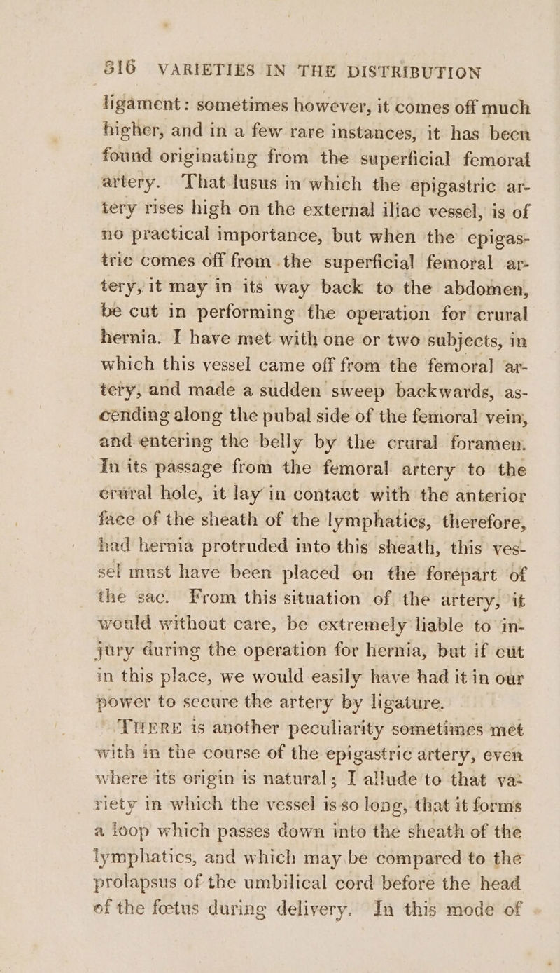 ligament: sometimes however, it comes off much higher, and in a few rare instances, it has been found originating from the superficial femoral artery. ‘That lusus in which the epigastric ar- tery rises high on the external iliac vessel, is of no practical importance, but when the epigas- tric comes off from the superficial femoral ar- tery, it may in its way back to the abdomen, be cut in performing the operation for crural hernia. I have met with one or two subjects, in which this vessel came off from the femoral ar- tery, and made a sudden sweep backwards, as- cending along the pubal side of the femoral vein, and entering the belly by the crural foramen. In its passage from the femoral artery to the crural hole, it lay in contact with the anterior face of the sheath of the lymphatics, therefore, had hernia protruded into this sheath, this ves- sel must have been placed on the forepart of the sac. From this situation of the artery, it would without care, be extremely liable to int jury during the operation for hernia, but if cut in this place, we would easily have had it in our power to secure the artery by ligature. THERE is another peculiarity sometimes met with in the course of the epigastric artery, even where its origin is natural; I allude’'to that va riety in which the vessel is so long, that it forms a loop which passes down into the sheath of the lymphatics, and which may.be compared to the prolapsus of the umbilical cord before the head of the foetus during delivery. Jn this mode of