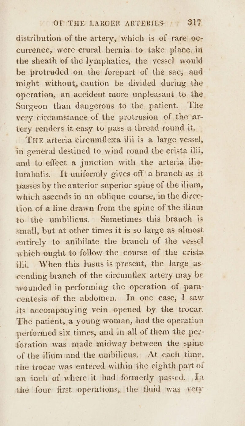 distribution of the artery, which is of rare ec- currence, were crural hernia to take place. in the sheath of the lymphatics, the vessel would be protruded on the forepart of the sac, and might without, caution be divided during the operation, an accident more unpleasant to the Surgeon than dangerous to the patient. The very Circumstance of the protrusion of the ar- tery renders it easy to pass a thread round it. THE arteria circumflexa ilii is a large vessel, in general destined to wind round the erista ili, and to effect a junction with the arteria iio- lumbalis. It uniformly gives off'a branch as it passes by the anterior superior spine of the ihum, which ascends in an oblique course, in the direc- tion of a line drawn from the spine of the ilinm to the umbilicus. Sometimes this branch is small, but at other times it is so large as almost entirely to anihilate the branch of the vessel which ought to follow the course of the erista jlii. When this lusus is present, the large as- cending branch of the circumflex artery may be wounded in performing the operation of para- centesis of the abdomen. In one case, I saw its accompanying vein. opened by the trocar. The patient, a young woman, had the operation performed six times, and in all of them the per- foration was made midway between the spine of the ilium and the umbilicus, At each time, the trocar was entered within the eighth part of an inch of where it had formerly passed. In the four first operations, the fluid was very