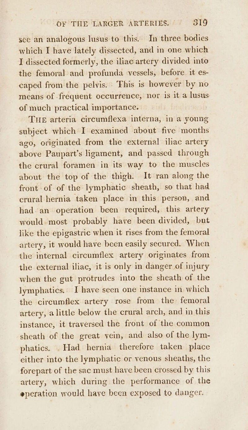 see an analogous lusus to this. In three bodies which I have lately dissected, and in one which I dissected formerly, the iliac artery divided into the femoral and profunda vessels, before it es- caped from the pelvis. “Fhis is however by no means of frequent occurrence, nor is it a lusus of much practical importance. THE arteria circumflexa interna, in a young subject which I examined about five months ago, originated from the external ihac artery above Paupart’s ligament, and passed through the crural foramen in its way to the muscles about the top of the thigh. It ran along the front of of the lymphatic sheath, so that had crural hernia taken place in this person, and had. an operation been required, this artery would most probably have been divided, but like the epigastric when it rises from the femoral artery, it would have been easily secured. When the internal circumflex artery originates from the external iliac, it is only in danger of injury when the gut protrudes into the sheath of the lymphatics. I have seen one instance in which the circumflex artery rose from the femoral artery, a little below the crural arch, and in this instance, it traversed the front of the common sheath of the great vein, and also of the lym- phatics. . Had hernia therefore taken place either into the lymphatic or venous sheaths, the forepart of the sac must have been crossed by this artery, which during the performance of the @peration would have been exposed to danger.