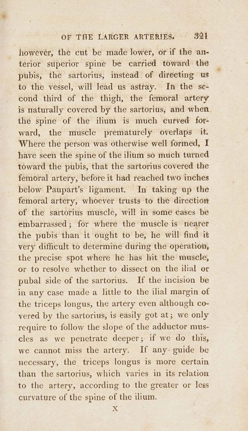 however, the cut be made lower, or if the an- terior superior spine be carried toward the to the vessel, will lead us astray. In the se- cond third of the thigh, the femoral artery is naturally covered by the sartorius, and when the spine of the ilium is much curved for- ward, the muscle prematurely overlaps it. Where the person was otherwise well formed, I have seen the spine of the ilium so much turned toward the pubis, that the sartorius covered the femoral artery, before it had reached two inches below Paupart’s ligament. In taking up the femoral artery, whoever trusts to the direction of the sartorius muscle, will in some cases be embarrassed ; for where the muscle is nearer the pubis than it ought to be, he will find it very difficult to determine during the operation, the precise spot where he has hit the muscle, or to resolve whether to dissect on the ilial or pubal side of the sartorius. If the incision be in any case made a little to the ilial margin of the triceps longus, the artery even although co- vered by the sartorius, is easily got at; we only require to follow the slope of the adductor mus- cles as we penetrate deeper; if we do this, we cannot miss the artery. If any- guide be necessary, the triceps longus 1s more certain than the sartorius, which varies in its relation to the artery, according to the greater or less curvature of the spine of the ilium. x