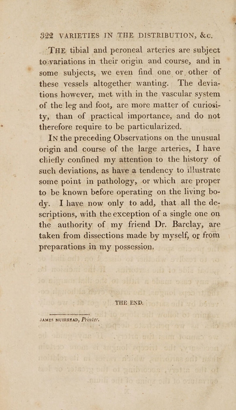 ‘THE tibial and peroneal arteries are subject to:variations in their origin and course, and in some subjects, we even find one or, other of these vessels altogether wanting. The devia- tions however, met with in the vascular system of the leg and foot, are more matter of curiosi- ty, than of practical importance, and do not therefore require to be particularized. IN the preceding Observations on the unusual origin and course of the large arteries, I have chiefly confined my attention to the history of such deviations, as have a tendency to illustrate some point in pathology, or which are proper to be known before operating on the living bo- dy. Ihaye now only to add, that all the de- scriptions, with the exception of a single one on the authority of my friend Dr. Barclay, are taken from dissections made by myself, or from preparations in my possession, THE END. ee eee JAMES MUIRHEAD, Prinier.