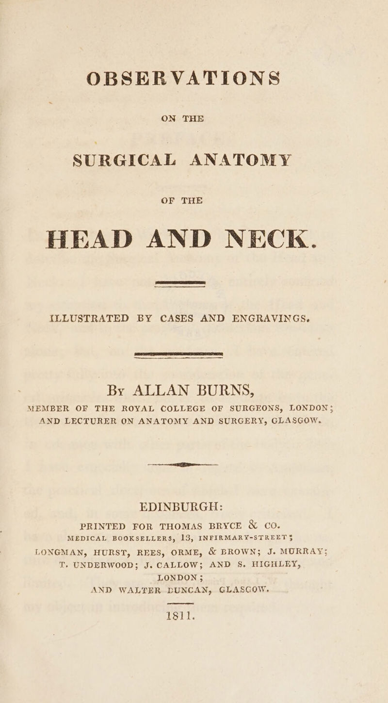 OBSERVATIONS ON THE SURGICAL ANATOMY OF THE HEAD AND NECK. ILLUSTRATED BY CASES AND ENGRAVINGS. By ALLAN BURNS, MEMBER OF THE ROYAL COLLEGE OF SURGEONS, LONDON; AND LECTURER ON ANATOMY AND SURGERY, GLASGOW. EDINBURGH: PRINTED FOR THOMAS BRYCE &amp; Co. MEDICAL BOOKSELLERS, 13, INFIRMARY-STREET § LONGMAN, HURST, REES, ORME, &amp; BROWN; J. MORRAY;: T. UNDERWOOD; J. CALLOW; AND S. HIGHLEY, LONDON; AND WALTER DUNCAN, GLASGOW. 1811.