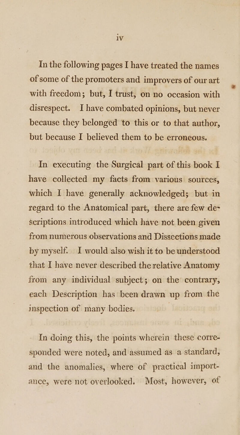 In the following pages I have treated the names of some of the promoters and improvers of our art with freedom; but, I trust, on no occasion with disrespect. I have combated opinions, but never because they belonged to this or to that author, but because I believed them to be erroneous. In executing the Surgical part of this book I have collected my facts from various sources, which I have generally acknowledged; but in regard to the Anatomical part, there are few de- scriptions introduced which have not been given from numerous observations and Dissections made by myself. I would also wish it to be understood that I have never described the relative Anatomy from any individual subject; on the contrary, each Description has been drawn up from the ispection of many bodies. In doing this, the points wherein these corre- sponded were noted, and assumed as a standard, and the anomalies, where of practical import- ance, were not overlooked. Most, however, of