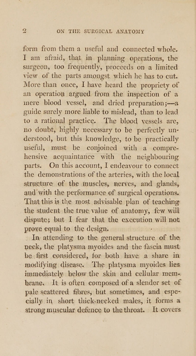 form from them a useful and connected whole. I am afraid, that in planning operations, the surgeon, too frequently, proceeds on a limited view of the parts amongst which he has to cut. More than once, I have heard the propriety of an operation argued from the inspection of a inere blood vessel, and dried preparation;—a guide surely more liable to mislead, than to lead to a rational practice. The blood vessels are, no doubt, highly necessary to be perfectly un- derstood, but this knowledge, to be practically useful, must be conjoined with a compre- hensive acquaintance with the neighbouring parts. On this account, I endeavour to connect the demonstrations of the arteries, with the local structure of the muscles, nerves, and glands, and with the performance of surgical operations. That this is the most advisable plan of teaching: the student the true value of anatomy, few will dispute; but I fear that the execution will not prove equal to the design. In attending to the general structure of the neck, the platysma myoides and the fascia must be first considered, for both have a share in modifying disease. The platysma myoides lies immediately below the skin and cellular mem- brane. It is often composed of a slender set of pale scattered fibres, but sometimes, and espe- cially in short thick-necked males, it forms a strong muscular defence to the throat. It covers