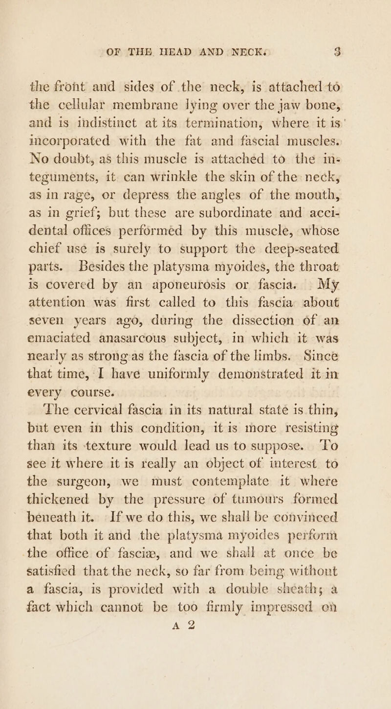 the front and sides of the neck, is attached to the cellular membrane lying over the jaw bone, and is indistinct at its termination, where it is’ incorporated with the fat and fascial muscles. No doubt, as this muscle is attached to the in- teguments, it can wrinkle the skin of the neck, as in rage, or depress the angles of the mouth, as in grief; but these are subordinate and acct- dental offices performed by this muscle, whose chief use is surely to support the deep-seated parts. Besides the platysma myoides, the throat is covered by an aponeurosis or fascias My attention was first called to this fascia about seven years ago, during the dissection of an emaciated anasarcous subject, in which it was nearly as strongas the fascia of the limbs. Since that time, I have uniformly demonstrated it in every course. | The cervical fascia in its natural state 1s thin, but even in this condition, it is more resisting than its texture would lead us to suppose. ‘To see it where it is really an object of interest to the surgeon, we must contemplate it where thickened by the pressure of tumours formed beneath it. If we do this, we shall be convinced that both it and the platysma myoides perform the office of fascia, and we shall at once be satisfied that the neck, so far from bemg without a fascia, is provided with a double sheath; a fact which cannot be too firmly impressed en &amp;. Z