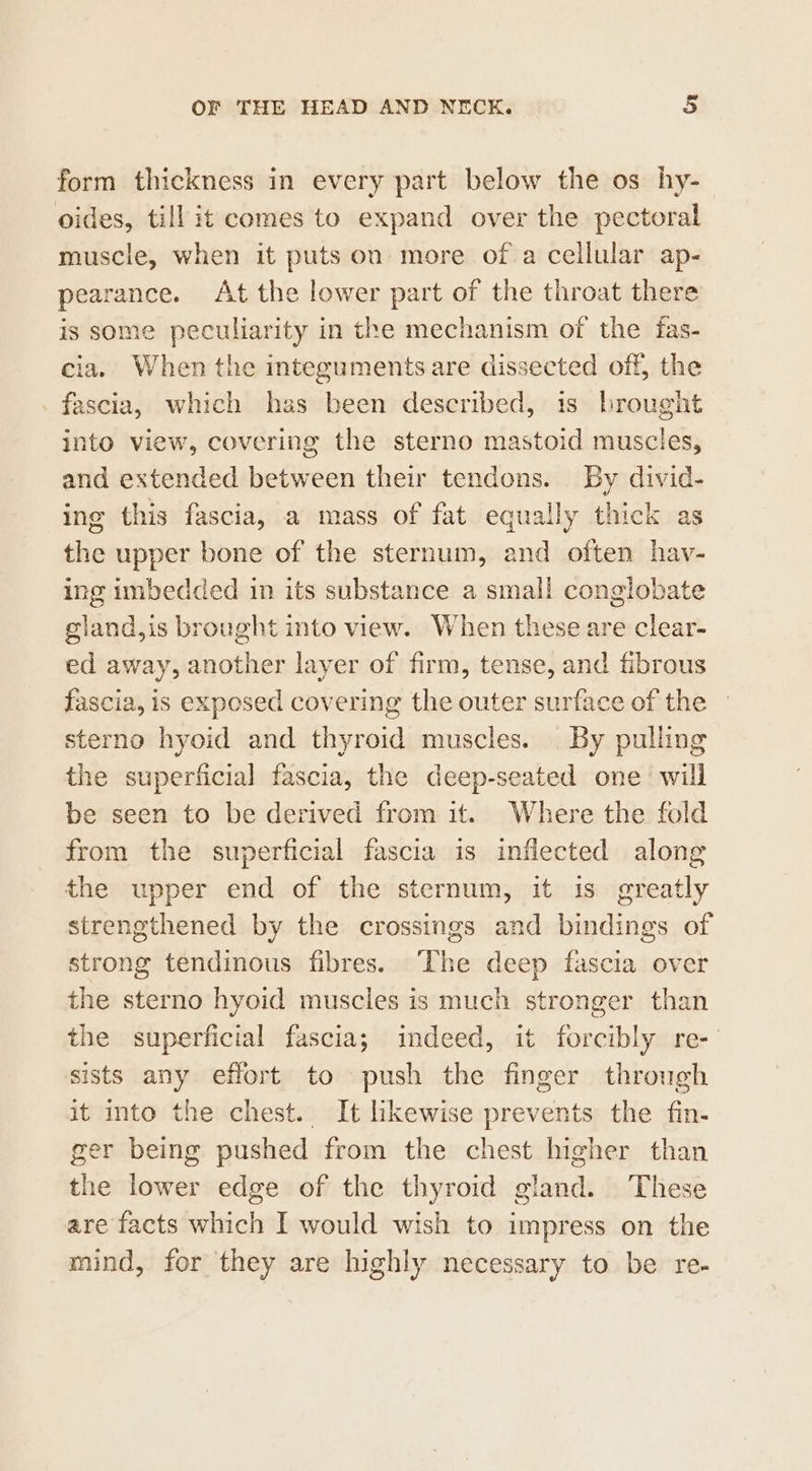form thickness in every part below the os hy- oides, till it comes to expand over the pectoral muscle, when it puts on more of a cellular ap- pearance. At the lower part of the throat there is some peculiarity in the mechanism of the fas- cia. When the integuments are dissected off, the _ fascia, which hss been described, is brought into view, covering the sterno mastoid muscles, and extended between their tendons. By divid- ing this fascia, a mass of fat equally thick as the upper bone of the sternum, and often hav- ing imbedded in its substance a small conglobate gland,is brought into view. When these are clear- ed away, another layer of firm, tense, and fibrous fascia, is exposed covering the outer surface of the sterno hyoid and thyroid muscles. By pulling the superficial fascia, the deep-seated one will be seen to be derived from it. Where the fold from the superficial fascia is inflected along the upper end of the sternum, it is greatly strengthened by the crossings and bindings of strong tendinous fibres. ‘The deep fascia over the sterno hyoid muscles is much stronger than the superficial fascia; indeed, it forcibly re-' sists any eflort to push the finger through it into the chest. It likewise prevents the fin- ger being pushed from the chest higher than the lower edge of the thyroid gland. These are facts which I would wish to impress on the mind, for they are highly necessary to be re-