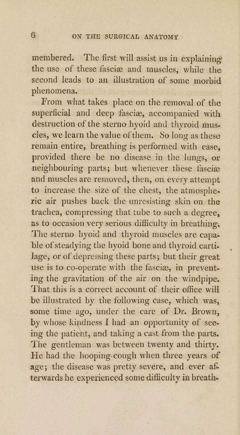 membered. The first will assist us in explaining the use of these fascize and muscles, while the second leads to an illustration of some morbid phenomena. From what takes place on the removal of the superficial and deep fascia, accompanied with destruction of the sterno hyoid and thyroid mus- _ cles, we learn the value of them. So long as these remain entire, breathing is performed with ease, provided there be no disease in the lungs, or neighbouring parts; but whenever these fascia and muscles are removed, then, on every attempt to increase the size of the chest, the atmosphes ric air pushes back the unresisting skin on the trachea, compressing that tube to such a degree, as to occasion very serious difliculty in breathing. The sterno hyoid and thyroid muscles are capa- ble of steadying the hyoid bone and thyroid carti- lage, or of depressing these parts; but their great use is to co-operate with the fascia, in prevent- ing the gravitation of the air on the windpipe. That this is a correct account of their office will be illustrated by the following case, which was, some time ago, under the care of Dr. Brown, by whose kindness I had an opportunity of see- ing the patient, and taking a cast from the parts. The gentleman was between twenty and thirty. He had the hoopmg-cough when three years of age; the disease was pretty severe, and ever af- terwards he experienced some difliculty in breath.