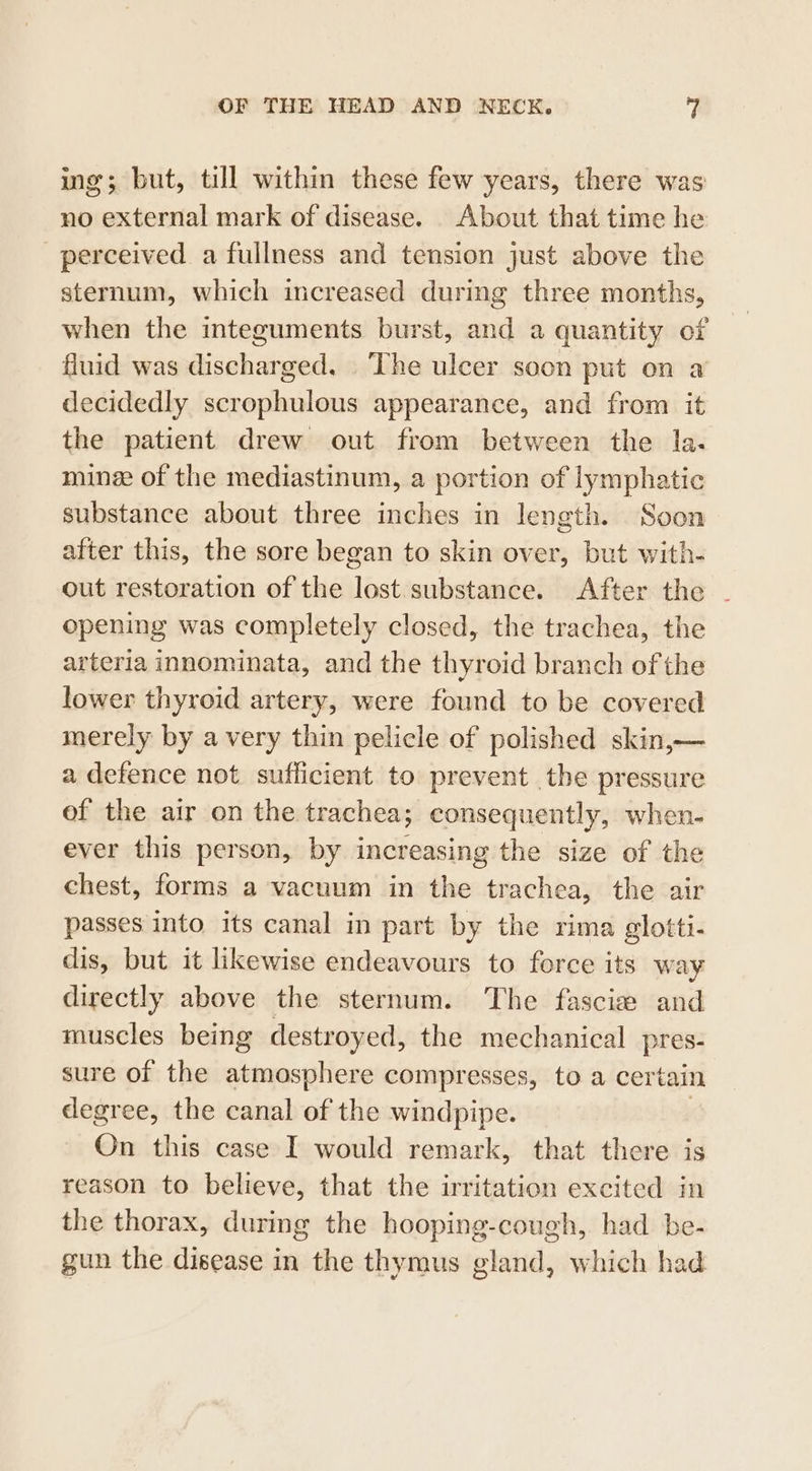 ing; but, till within these few years, there was no external mark of disease. About that time he perceived a fullness and tension just above the sternum, which increased during three months, when the integuments burst, and a quantity of fluid was iecah ged. The ulcer soon put on a decidedly scrophulous appearance, and from it the patient drew out from between the la. ming of the mediastinum, a portion of lymphatic substance about three inches in length. Soon after this, the sore began to skin over, but with- out restoration of the lost substance. After the - opening was completely closed, the trachea, the arteria innominata, and the thyroid branch of the lower thyroid artery, were found to be covered merely by a very thin pelicle of polished skin,— a defence not sufficient to prevent the pressure of the air on the trachea; consequently, when- ever this person, by increasing the size of the chest, forms a vacuum in the earaien the air passes into. its canal in part by the rima glotti- dis, but it likewise endeavours to force its way directly above the sternum. The fascie and muscles being destroyed, the mechanical pres- sure of the atmosphere compresses, to a cer tain degree, the canal of the windpipe. On this case I would remark, that there is reason to believe, that the irritation excited in the thorax, during the hooping-cough, had be- gun the disease in the thymus gland, which had