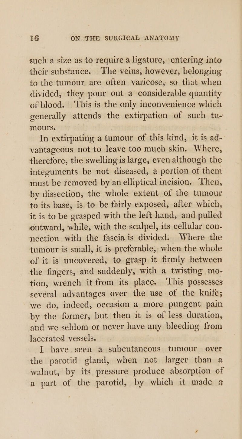 such a size as to require a ligature, ‘entering into their substance. ‘The veins, however, belonging to the tumour are often varicose, so that when divided, they pour out a considerable quantity of blood. This is the only inconvenience which generally attends the extirpation of such tu- mours. In extirpating a tumour of this kind, it is ad- vantageous not to leave too much skin. Where, therefore, the swelling is large, even although the integuments be not diseased, a portion of them must be removed by an elliptical incision. Then, by dissection, the whole extent of the tumour to its base, is to be fairly exposed, after which, it is to be grasped with the left hand, and pulled outward, while, with the scalpel, its cellular con- nection with the fascia is divided. Where the tumour is small, it is preferable, when the whole of it is uncovered, to grasp it firmly between the fingers, and suddenly, with a twisting mo- tion, wrench it from its place. ‘This possesses several advantages over the use of the knife; we do, indeed, occasion a more pungent pain by the former, but then it is of less duration, and we seldom or never have any bleeding from lacerated vessels. I have. seen a subcutaneous tumour over the parotid gland, when not larger than a walnut, by its pressure produce absorption of a part of the parotid, by which it made @