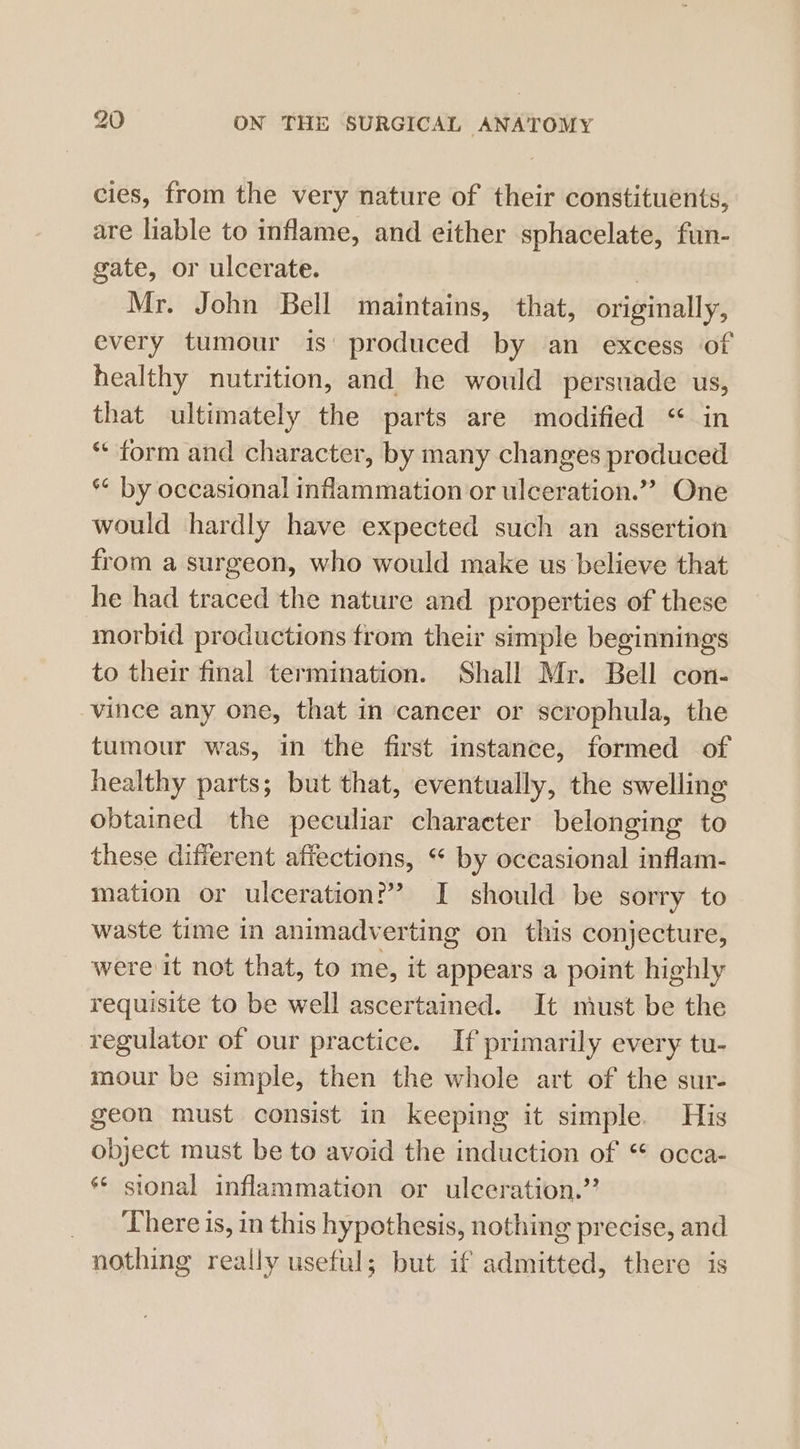 cies, from the very nature of their constituents, are liable to inflame, and either sphacelate, fun- gate, or ulcerate. | Mr. John Bell maintains, that, originally, every tumour is’ produced by an excess of healthy nutrition, and he would persuade us, that ultimately the parts are modified “ in “ form and character, by many changes produced ** by occasional inflammation or ulceration.”? One would hardly have expected such an assertion from a surgeon, who would make us believe that he had traced the nature and properties of these morbid productions from their simple beginnings to their final termination. Shall Mr. Bell con- vince any one, that in cancer or scrophula, the tumour was, in the first instance, formed of healthy parts; but that, eventually, the swelling obtained the peculiar character belonging to these different affections, “ by occasional inflam- mation or ulceration?” I should be sorry to waste time in animadv erting on this conjecture, were it not that, to me, it appears a point highly requisite to be well ascertained. It miust be the regulator of our practice. If primarily every tu- mour be simple, then the whole art of the sur- geon must consist in keeping it simple. His object must be to avoid the induction of * occa- ** sional inflammation or ulceration.” There is, in this hypothesis, nothing precise, and nothing really useful; but if admitted, there is