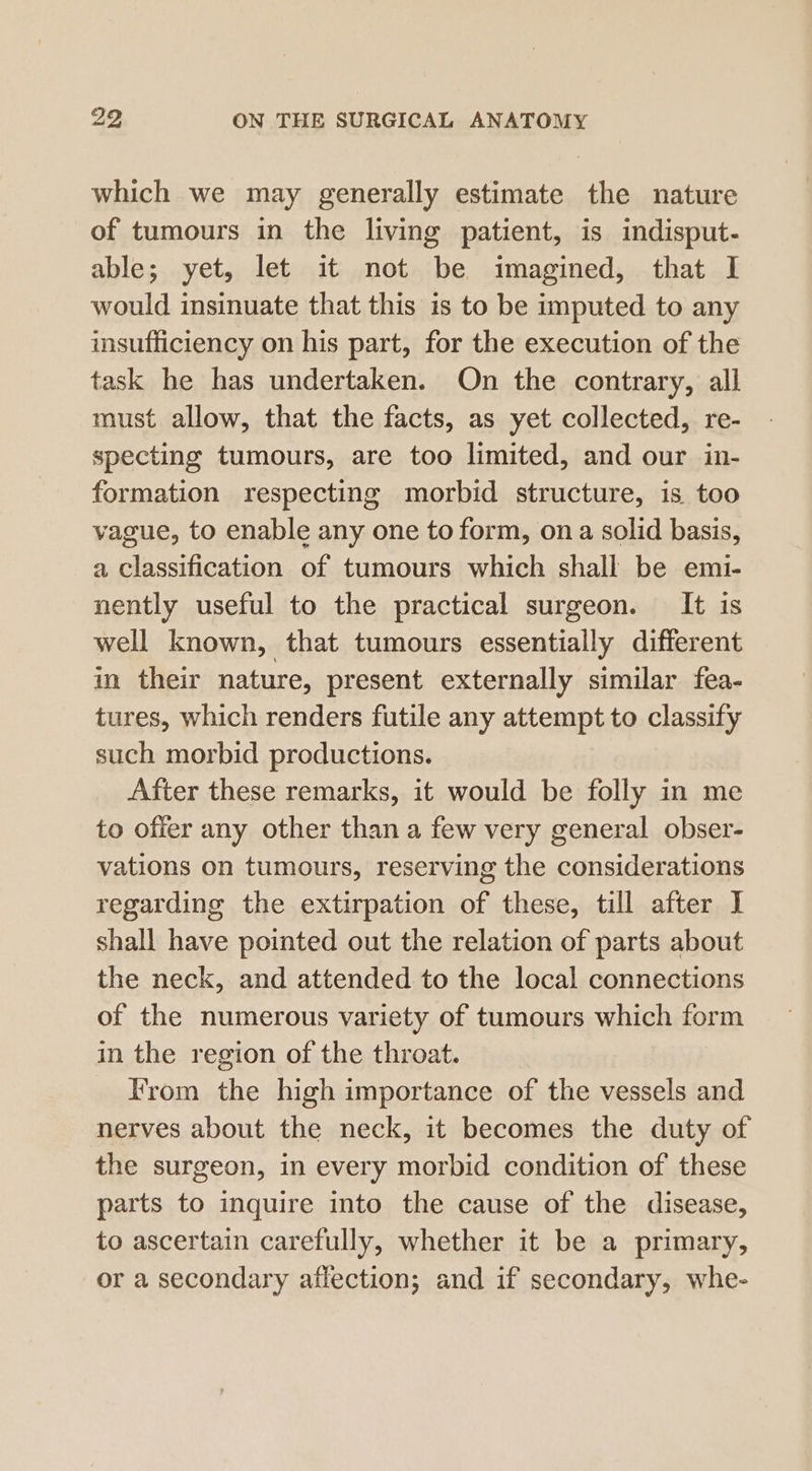 which we may generally estimate the nature of tumours in the living patient, is indisput- able; yet, let it not be imagined, that I would insinuate that this is to be imputed to any insufficiency on his part, for the execution of the task he has undertaken. On the contrary, all must allow, that the facts, as yet collected, re- specting tumours, are too limited, and our in- formation respecting morbid structure, is too vague, to enable any one to form, ona solid basis, a classification of tumours which shall be emi- nently useful to the practical surgeon. It is well known, that tumours essentially different in their nature, present externally similar fea- tures, which renders futile any attempt to classify such morbid productions. After these remarks, it would be folly in me to offer any other than a few very general obser- vations on tumours, reserving the considerations regarding the extirpation of these, till after I shall have pointed out the relation of parts about the neck, and attended to the local connections of the numerous variety of tumours which form in the region of the throat. From the high importance of the vessels and nerves about the neck, it becomes the duty of the surgeon, in every morbid condition of these parts to inquire into the cause of the disease, to ascertain carefully, whether it be a primary, or a secondary aflection; and if secondary, whe-