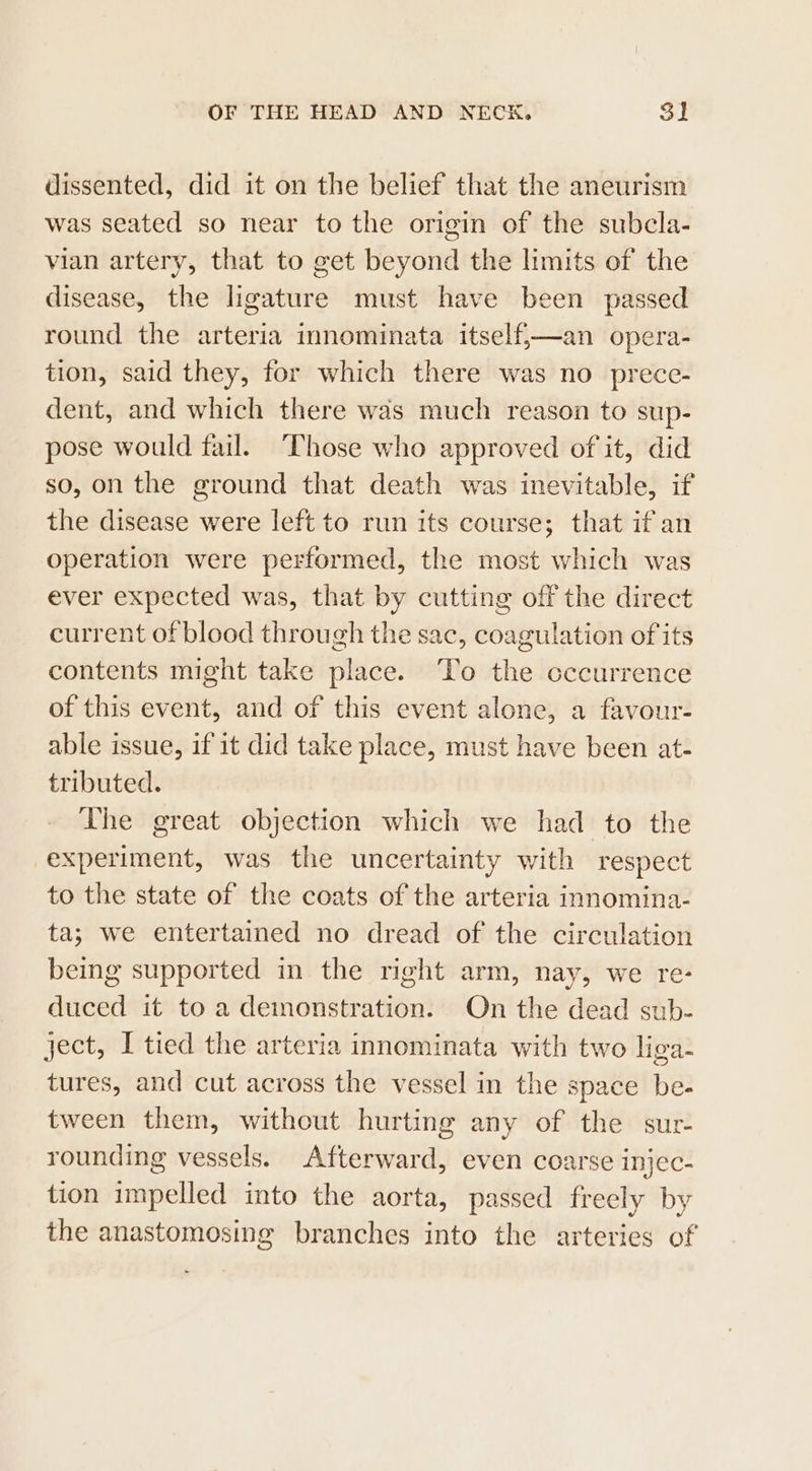 dissented, did it on the belief that the aneurism was seated so near to the origin of the subcla- vian artery, that to get beyond the limits of the disease, the ligature must have been passed round the arteria innominata itself,—an opera- tion, said they, for which there was no prece- dent, and which there was much reason to sup- pose would fail. Those who approved of it, did so, on the ground that death was inevitable, if the disease were left to run its course; that if an operation were performed, the most which was ever expected was, that by cutting off the direct current of blood through the sac, coagulation of its contents might take place. To the cccurrence of this event, and of this event alone, a favour- able issue, if it did take place, must have been at- tributed. The great objection which we had to the experiment, was the uncertainty with respect to the state of the coats of the arteria innomina- ta; we entertained no dread of the circulation being supported in the right arm, nay, we re- duced it to a demonstration. On the dead sub- ject, I tied the arteria innominata with two liga- tures, and cut across the vessel in the space be- tween them, without hurting any of the sur- rounding vessels. Afterward, even coarse injec- tion impelled into the aorta, passed freely by the anastomosing branches into the arteries of