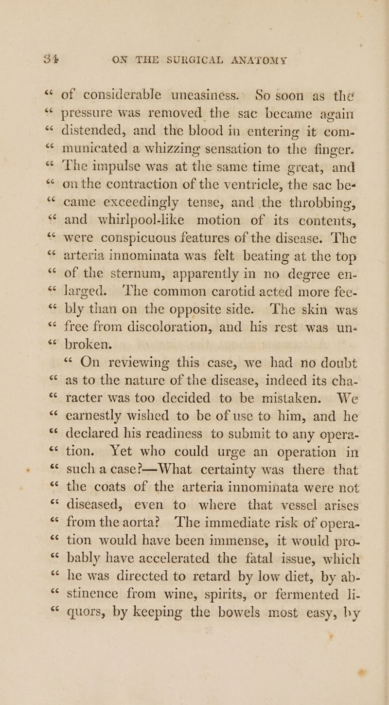 Ct GG 66 GG (54 GG ce &amp;¢ cc cs G6 Gé G6 é Go Ge 4 74 cé (44 GC €¢ 14 CG CG GC a4 ce CG of considerable uneasiness. So soon as the pressure was removed the sac became again distended, and the blood in entering it com- municated a whizzing sensation to the finger. The impulse was at the same time great, and onthe contraction of the ventricle, the sac be- came exceedingly tense, and the throbbing, and whirlpool-like motion of its contents, were conspicuous features of the disease. The arteria innominata was felt beating at the top of the sternum, apparently in no degree en- larged. ‘Lhe common carotid acted more fee- bly than on the opposite side. The skin was free from discoloration, and his rest was un- broken. “ On reviewing this case, we had no doubt as to the nature of the disease, indeed its cha- racter was too decided to be mistaken. We earnestly wished to be of use to him, and he declared his readiness to submit to any opera- tion. Yet who could urge an operation in such a case?-—What. certainty was there that the coats of the arteria innominata were not diseased, even to where that vessel arises from the aorta? The immediate risk of opera- tion would have been immense, it would pro- bably have accelerated the fatal issue, which he was directed to retard by low diet, by ab- stinence from wine, spirits, or fermented li- quors, by keeping the bowels most easy, hy a