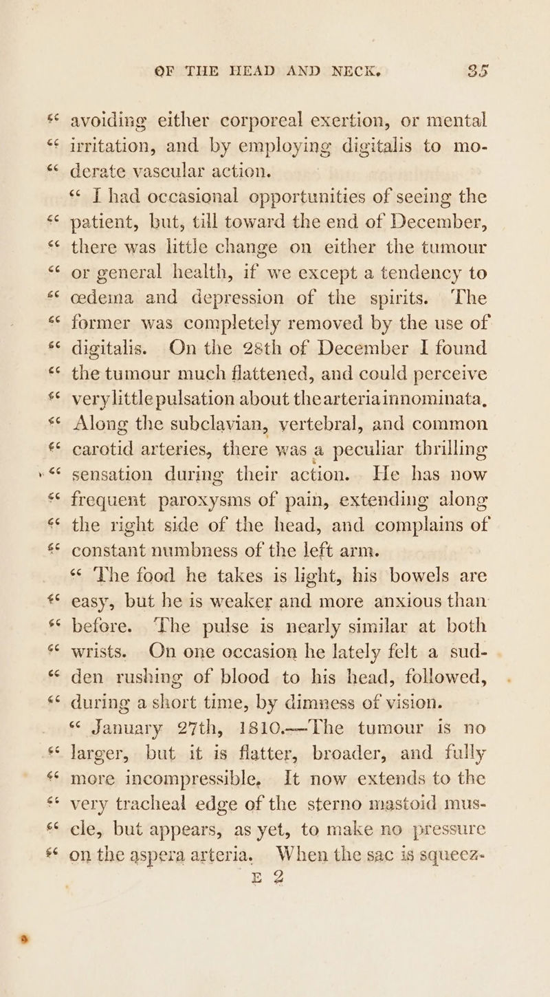 &lt;3 &amp;¢ €e £C &lt;4 66 6¢ £¢ £¢ a4 $6 44 €¢ cc &amp;¢ £6 G6 $6 66 GC cc GE ‘£5 66 £6 66 g¢ OF THE HEAD AND NECK. oe avoiding either corporeal exertion, or mental uritation, and by employing digitalis to mo- derate vascular action. ‘* [ had occasional opportunities of seeing the patient, but, till toward the end of December, there was little change on either the tumour or general health, if we except a tendency to cedema and depression of the spirits. ‘The former was completely removed by the use of digitalis. On the 28th of December I found the tumour much flattened, and could perceive very little pulsation about the arteriainnominata, Along the subclavian, vertebral, and common carotid arteries, there was a peculiar thrilling sensation during their action. He has now frequent paroxysms of pain, extending along the right side of the head, and complains of constant numbness of the left arm. “ The food he takes is light, his bowels are easy, but he is weaker and more anxious than before. ‘The pulse is nearly similar at both wrists. On one occasion he lately felt a sud- den rushing of blood to his head, followed, during a short time, by dimness of vision. “ January 27th, 1810-——The tumour is no larger, but it is flatter, broader, and fully more incompressible, It now extends to the very tracheal edge of the sterno mastoid mus- cle, but appears, as yet, to make no pressure on the aspera arteria. When the sac is squeez- E 2