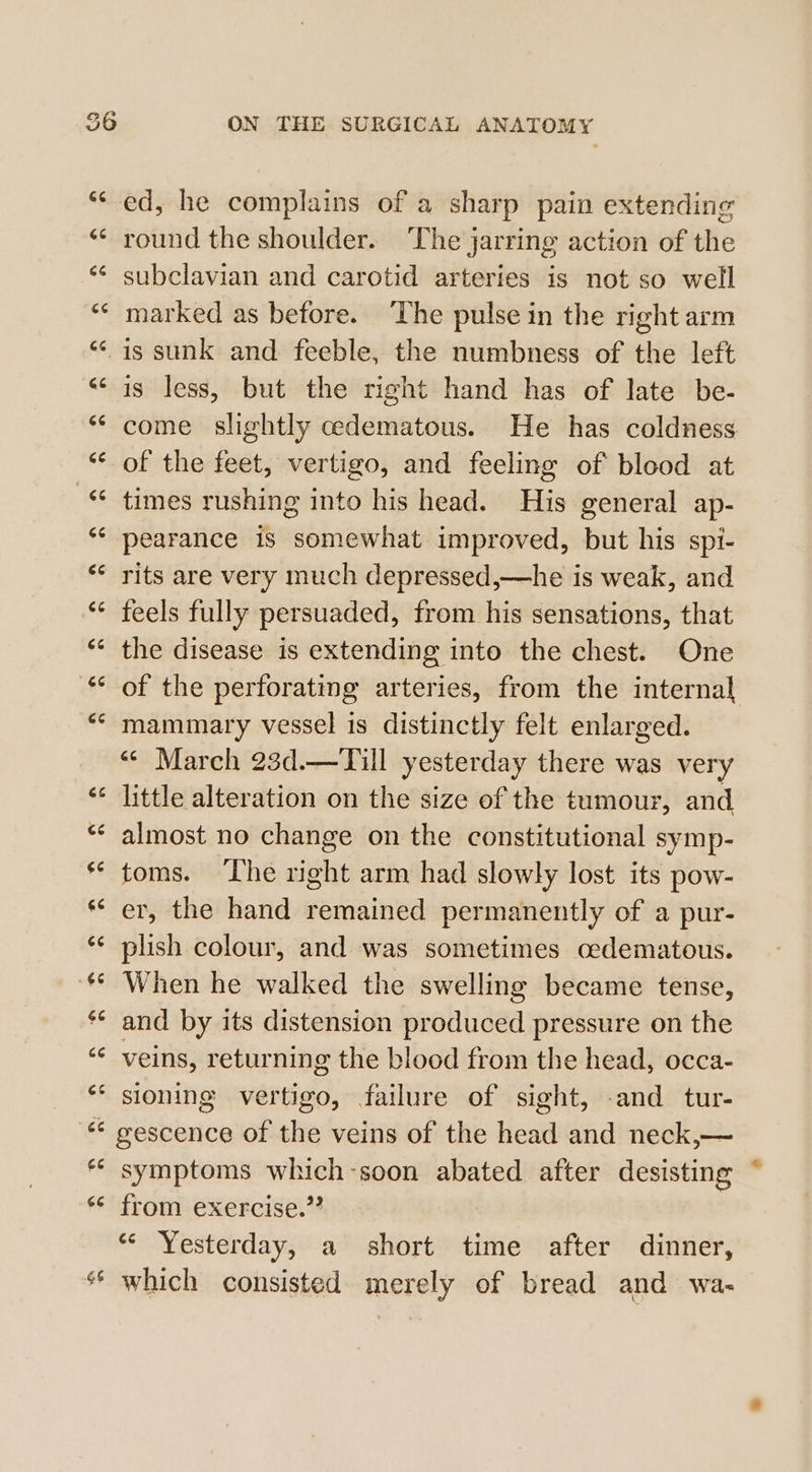 nN oR aN ON THE SURGICAL ANATOMY ed, he complains of a sharp pain extending round the shoulder. ‘The jarring action of the subclavian and carotid arteries is not so well marked as before. ‘The pulse in the right arm is sunk and feeble, the numbness of the left is less, but the right hand has of late be- come slightly cedematous. He has coldness of the feet, vertigo, and feeling of blood at times rushing into his head. His general ap- pearance is somewhat improved, but his spi- rits are very much depressed,—he is weak, and feels fully persuaded, from his sensations, that the disease is extending into the chest. One of the perforating arteries, from the internal mammary vessel is distinctly felt enlarged. “¢ March 23d.—Till yesterday there was very little alteration on the size of the tumour, and almost no change on the constitutional symp- toms. ‘The right arm had slowly lost its pow- er, the hand remained permanently of a pur- plish colour, and was sometimes oedematous. When he walked the swelling became tense, and by its distension produced pressure on the veins, returning the blood from the head, occa- sioning vertigo, failure of sight, -and_tur- * gescence of the veins of the head and neck,— symptoms which-soon abated after desisting from exercise.” ‘“* Yesterday, a short time after dinner, which consisted merely of bread and wa-