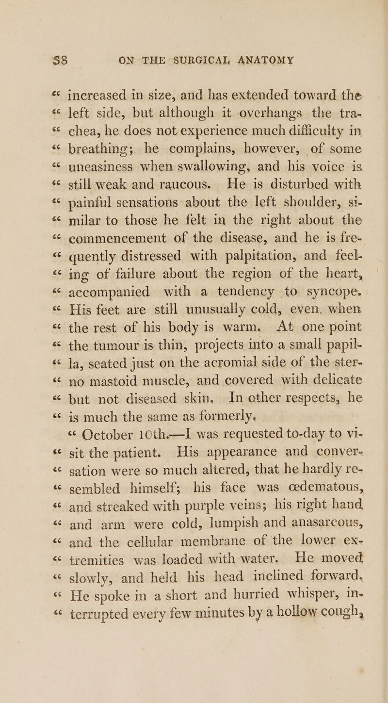 €6 increased in size, and has extended toward the left side, but although it overhangs the tra- chea, he does not experience much difficulty in breathing; he complains, however, of some still weak and raucous. He is disturbed with painful sensations about the left shoulder, si- milar to those he felt in the right about the commencement of the disease, and he is fre- ing of failure about the region of the heart, accompanied with a tendency to syncope. His feet are still unusually cold, even, when the rest of his body is warm, At one point the tumour is thin, projects into a small papil- la, seated just on the acromial side of the ster- is much the same as formerly. “ October 10th.—I was requested to-day to vi- sit the patient. His appearance and conver- sation were so much altered, that he hardly re- sembled himself; his face was oedematous, and streaked with purple veins; his right hand and arm were cold, lumpish and anasarcous, and the cellular membrane of the lower ex- tremities was loaded with water. He moved slowly, and held his head inclined forward, He spoke in a short and hurried whisper, in- terrupted every few minutes by a hollow cough,