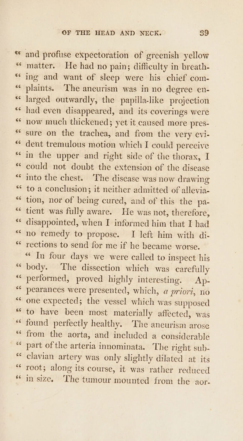 34 e¢ GC 66 ec €¢ GC €¢ €6 G66 €¢ 6¢ 14 $6 €6 €¢ €¢ (T4 66 6 &lt;4 &amp;¢ 44 £6 &lt;4 te cc &lt;4 €6 OF THE HEAD AND NECK. 39 and profuse expectoration of greenish yellow matter. He had no pain; difficulty in breath- ing and want of sleep were his chief com- plaints. The aneurism was in no degree en- larged outwardly, the papilla-like projection had even disappeared, and its coverings were now much thickened; yet it.caused more pres- sure on the trachea, and from the very evi- dent tremulous motion which I could perceive in the upper and right side of the thorax, I could not doubt the extension of the disease into the chest. ‘The disease was now drawing to a conclusion; it neither admitted of allevia- tion, nor of being cured, and of this the pa- tient was fully aware. He was not, therefore, disappointed, when I informed him that I had no remedy to propose. I left him with di- rections to send for me if he became worse. “In four days we were called to inspect his body. The dissection which was carefully performed, proved highly interesting. Ap- pearances were presented, which, a priori, no one expected; the vessel which was supposed to have been most materially affected, was found perfectly healthy. The aneurism arose from the aorta, and included a considerable part of the arteria innominata. The right sub- clavian artery was only slightly dilated at its root; along its course, it was rather reduced in size. ‘The tumour mounted from the aor-