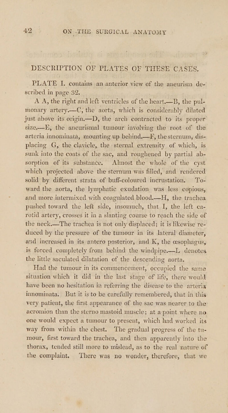 DESCRIPTION OF PLATES OF THESE CASES. PLATE I. contains an anterior view of the aneurism de- scribed in page 32. A A, the right and left ventricles of the heart.—B, the pul- monary artery.—C, the aorta, which is considerably dilated just above its origin.—D, the arch contracted to its proper size-—E, the ancurismal tumour involving the root of the arteria innominata, mounting up behind.—F, the sternum, dis- placing G, the clavicle, the sternal extremity of which, is sunk into the coats of the sac, and roughened by partial ab- sorption of its substance. Almost the whole of the cyst which projected above the sternum was filled, and rendered solid by different strata of buff-coloured incrustation. To- ward the aorta, the lymphatic exudation was less copious, and more intermixed with coagulated blood.—H, the trachea pushed toward the left side, insomuch, that I, the left ca- rotid artery, crosses it in a slanting course to reach the side of the neck.—The trachea is not only displaced; it is likewise re- duced by the pressure of the tumour in its lateral diameter, and increased in its antero posterior, and K, the cesophagus, is forced completely from behind the windpipe-—L denotes the little saculated dilatation of the descending aorta. Had the tumour in its commencement, occupied the same situation which it did in the last stage of life, there would have been no hesitation im referring the disease to the arteria innominata. But it is to be carefully remembered, that in this very patient, the first appearance of the sac was nearer to the: acromion than the sterno mastoid muscle; at a point where no one would expect a tumour to present, which had worked its way from within the chest. The gradual progress of the tu- mour, first toward the trachea, and then apparently into the thorax, tended still more to mislead, as to the real nature of the complamt. There was no wonder, therefore, that we