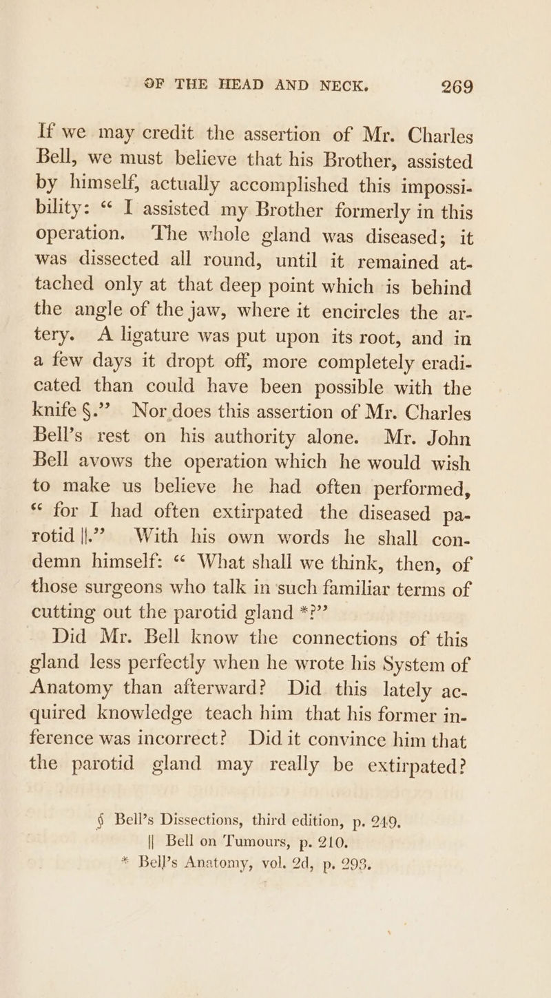 If we may credit the assertion of Mr. Charles Bell, we must believe that his Brother, assisted by himself, actually accomplished this impossi- bility: “ I assisted my Brother formerly in this operation. The whole gland was diseased; it was dissected all round, until it remained at- tached only at that deep point which is behind the angle of the jaw, where it encircles the ar- tery. A ligature was put upon its root, and in a few days it dropt off, more completely eradi- cated than could have been possible with the knife §.”? Nor does this assertion of Mr. Charles Bell’s rest on his authority alone. Mr. John Bell avows the operation which he would wish to make us believe he had often performed, “ for I had often extirpated the diseased pa- rotid ||.’ With his own words he shall con- demn himself: ‘* What shall we think, then, of those surgeons who talk in ‘such familiar terms of cutting out the parotid gland *?” Did Mr. Bell know the connections of this gland less perfectly when he wrote his System of Anatomy than afterward? Did this lately ac- quired knowledge teach him that his former in- ference was incorrect? Did it convince him that the parotid gland may really be extirpated? § Bell’s Dissections, third edition, p. 249, | Bell on Tumours, p. 210.