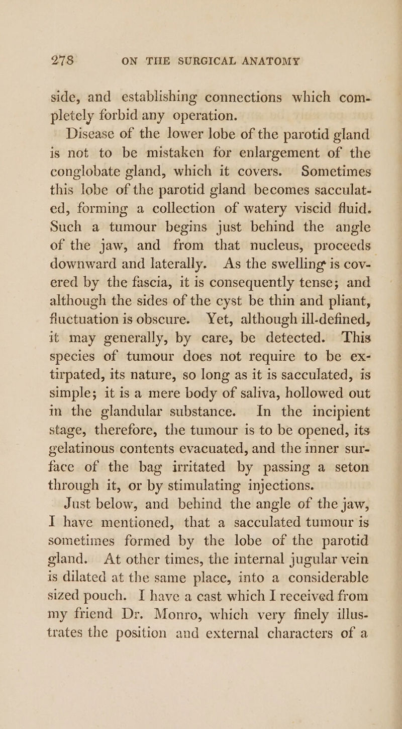 side, and establishing connections which com- pletely forbid any operation. Disease of the lower lobe of the parotid gland is not to be mistaken for enlargement of the conglobate gland, which it covers. Sometimes this lobe of the parotid gland becomes sacculat- ed, forming a collection of watery viscid fluid. Such a tumour begins just behind the angle of the jaw, and from that nucleus, proceeds downward and laterally. As the swelling is cov- ered by the fascia, it is consequently tense; and although the sides of the cyst be thin and pliant, fluctuation is obscure. Yet, although ill-defined, it may generally, by care, be detected. This species of tumour does not require to be ex- tirpated, its nature, so long as it is sacculated, is simple; it is a mere body of saliva, hollowed out m the glandular substance. In the incipient stage, therefore, the tumour is to be opened, its gelatinous contents evacuated, and the inner sur- face of the bag irritated by passing a seton through it, or by stimulating injections. Just below, and behind the angle of the jaw, I have mentioned, that a sacculated tumour is sometimes formed by the lobe of the parotid gland. At other times, the internal jugular vein is dilated at the same place, into a considerable sized pouch. I have a cast which I received from my friend Dr. Monro, which very finely illus- trates the position and external characters of a