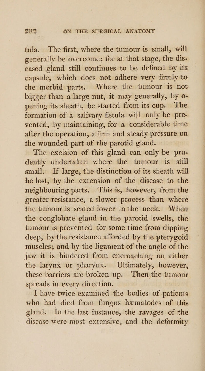 tula. The first, where the tumour is small, will generally be overcome; for at that stage, the dis- eased gland still continues to be defined by its capsule, which does not adhere very firmly to the morbid parts. Where the tumour is not bigger than a large nut, it may generally, by o- pening its:sheath, be started from its cup. The formation of a salivary fistula will only be pre- vented, by maintaining, for a considerable time after the operation, a firm and steady pressure on the wounded part of the parotid gland. The excision of this gland can only be pru- dently undertaken where the tumour is_ still small. If large, the distinction of its sheath will be lost, by the extension of the disease to the neighbouring parts. This is, however, from the greater resistance, a slower process than where the tumour is seated lower in the neck. When the conglobate gland in the parotid swells, the tumour is prevented for some time from dipping deep, by the resistance afforded by the pterygoid muscles; and by the ligament of the angle of the jaw it is hindered from encroaching on either the larynx or pharynx. Ultimately, however, these barriers are broken up. Then the tumour spreads in every direction. I have twice examined the bodies of patients who had died from fungus hematodes of this gland. In the last instance, the ravages of the disease were most extensive, and the deformity