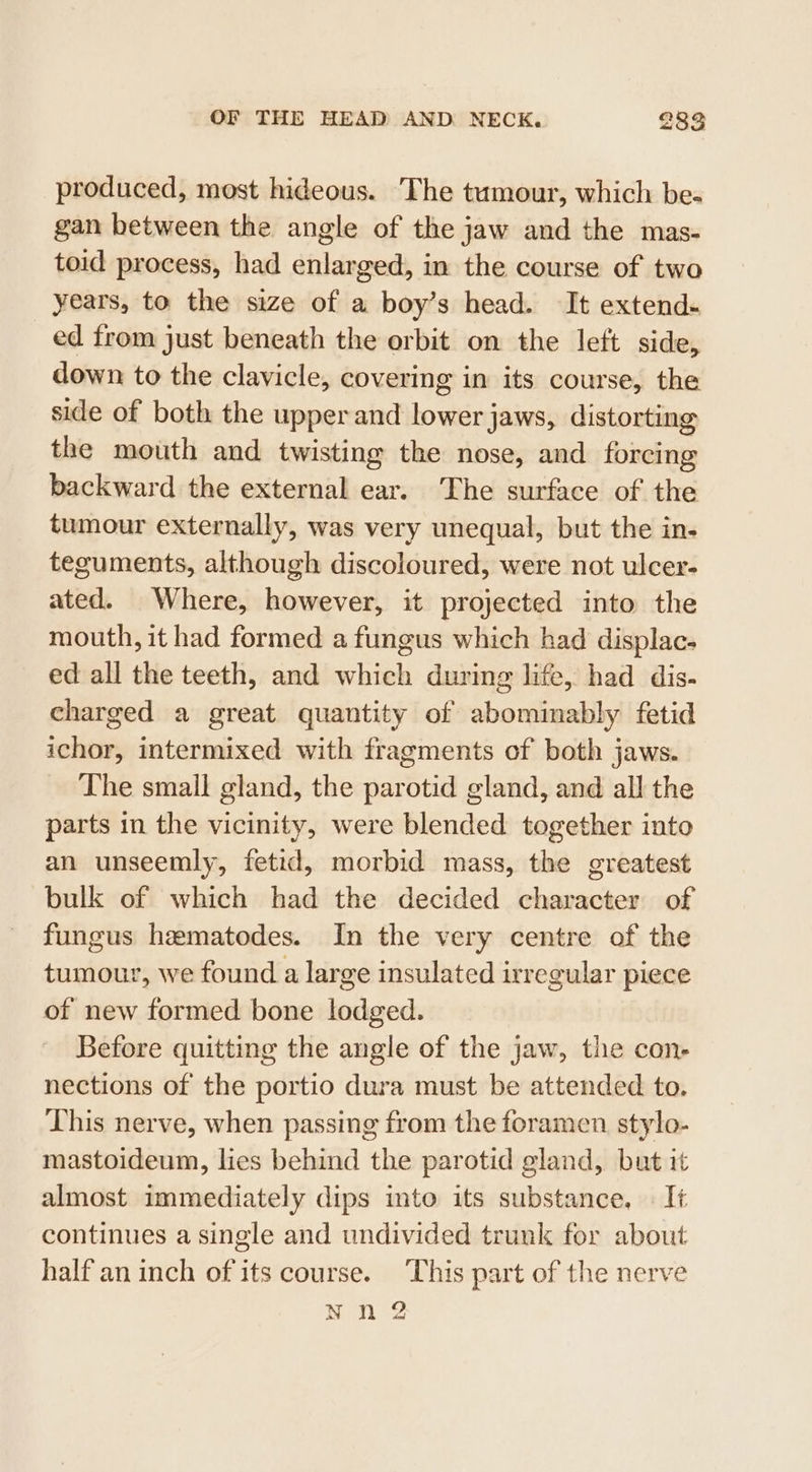 produced, most hideous. The tumour, which be- gan between the angle of the jaw and the mas- toid process, had enlarged, in the course of two years, to the size of a boy’s head. It extend- ed from just beneath the orbit on the left side, down to the clavicle, covering in its course, the side of both the upper and lower jaws, distorting the mouth and twisting the nose, and forcing backward the external ear. The surface of the tumour externally, was very unequal, but the in- teguments, although discoloured, were not ulcer- ated. Where, however, it projected into the mouth, it had formed a fungus which had displac- ed all the teeth, and which during life, had dis- charged a great quantity of abominably fetid ichor, intermixed with fragments of both jaws. The small gland, the parotid gland, and all the parts in the vicinity, were blended together into an unseemly, fetid, morbid mass, the greatest bulk of which had the decided character of fungus hematodes. In the very centre of the tumour, we found a large insulated irregular piece of new formed bone lodged. Before quitting the angle of the jaw, the con- nections of the portio dura must be attended to. This nerve, when passing from the foramen stylo- mastoideum, lies behind the parotid gland, but it almost immediately dips into its substance, | It continues a single and undivided trunk for about half an inch of its course. ‘This part of the nerve Nn 2