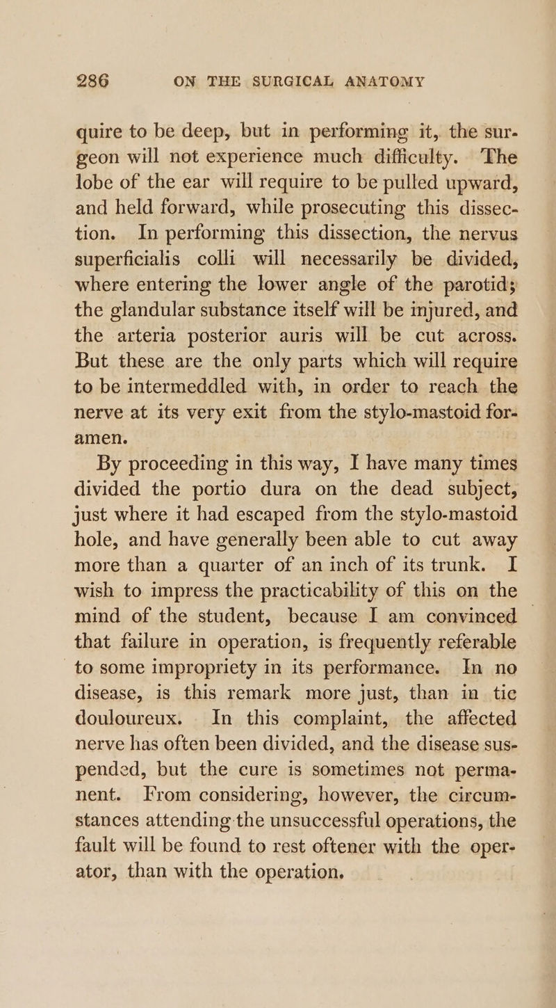 quire to be deep, but in performing it, the sur- geon will not experience much difficulty. The lobe of the ear will require to be pulled upward, and held forward, while prosecuting this dissec- tion. In performing this dissection, the nervus superficialis colli will necessarily be divided, where entering the lower angle of the parotid; the glandular substance itself will be injured, and the arteria posterior auris will be cut across. But these are the only parts which will require to be intermeddled with, in order to reach the nerve at its very exit from the stylo-mastoid for- amen. By proceeding in this way, I have many times divided the portio dura on the dead subject, just where it had escaped from the stylo-mastoid hole, and have generally been able to cut away more than a quarter of an inch of its trunk. I wish to impress the practicability of this on the mind of the student, because I am convinced © that failure in operation, is frequently referable to some impropriety in its performance. In no disease, is this remark more just, than in tic douloureux. In this complaint, the affected nerve has often been divided, and the disease sus- pended, but the cure is sometimes not perma- nent. Irom considering, however, the circum- stances attending the unsuccessful operations, the fault will be found to rest oftener with the oper- ator, than with the operation,