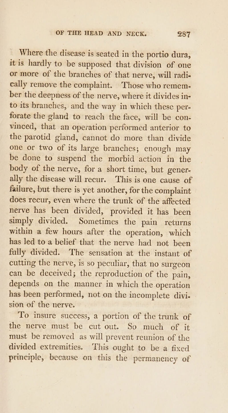 Where the disease is seated in the portio dura, it is hardly to be supposed that division of one or more of the branches of that nerve, will radi- cally remove the complaint. Those who remem- ber the deepness of the nerve, where it divides in- to its branches, and the way in which these per- forate the gland to reach the face, will be con- vinced, that an operation performed anterior to the parotid gland, cannot do more than divide one or two of its large branches; enough may be done to suspend the morbid action in the body of the nerve, for a short time, but gener- ally the disease will recur. This is one cause of failure, but there is yet another, for the complaint does recur, even where the trunk of the affected nerve has been divided, provided it has been simply divided. Sometimes the pain returns within a few hours after the operation, which has led to a belief that the nerve had not been fully divided. The sensation at the instant of cutting the nerve, is so peculiar, that no surgeon can be deceived; the reproduction of the pain, depends on the manner in which the operation has been performed, not on the incomplete divi-— sion of the nerve. To insure success, a portion of the trunk of the nerve must be cut out. So much of it must be removed as will prevent reunion of the divided extremities. This ought to be a fixed principle, because on this the permanency of