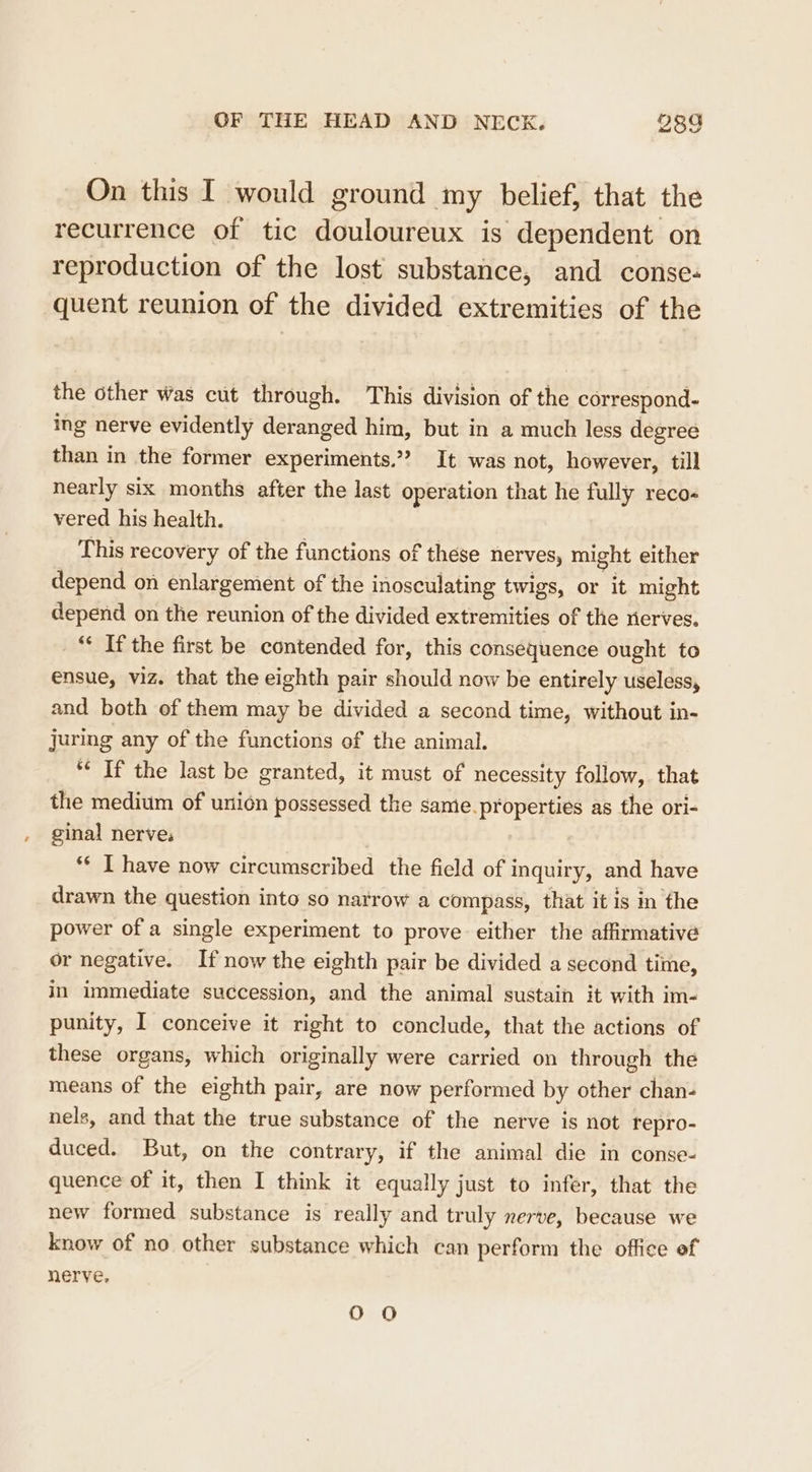 On this I would ground my belief, that the recurrence of tic douloureux is dependent on reproduction of the lost substance, and conse- quent reunion of the divided extremities of the the other Was cut through. This division of the correspond- ing nerve evidently deranged him, but in a much less degree than in the former experiments.” It was not, however, till nearly six months after the last operation that he fully reco- vered his health. This recovery of the functions of these nerves, might either depend on enlargement of the inosculating twigs, or it might depend on the reunion of the divided extremities of the nerves. _“ If the first be contended for, this consequence ought to ensue, viz. that the eighth pair should now be entirely useless, and both of them may be divided a second time, without in- juring any of the functions of the animal. *« If the last be granted, it must of necessity follow, that the medium of union possessed the same.properties as the ori- ginal nerve: | ‘¢ I have now circumscribed the field of i inquiry, and have drawn the question into so narrow a compass, that it is in the power of a single experiment to prove either the affirmative or negative. If now the eighth pair be divided a second time, in immediate succession, and the animal sustain it with im- punity, I conceive it right to conclude, that the actions of these organs, which originally were carried on through the means of the eighth pair, are now performed by other chan- nels, and that the true substance of the nerve is not repro- duced. But, on the contrary, if the animal die in conse- quence of it, then I think it equally just to infer, that the new formed substance is really and truly nerve, because we know of no other substance which can perform the office of nerve, OO