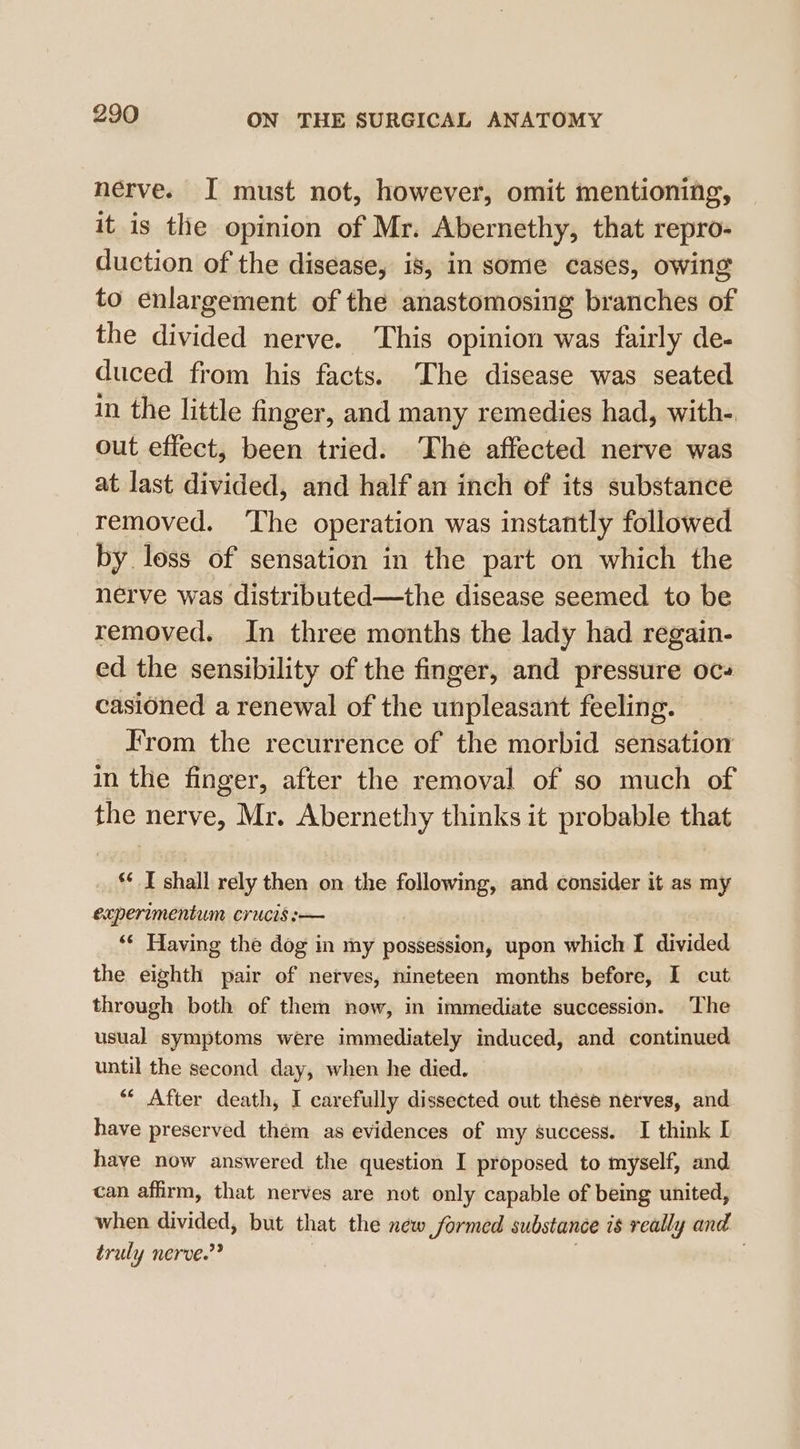 nerve. I must not, however, omit mentioning, it is the opinion of Mr. Abernethy, that repro- duction of the disease, is, in some cases, owing to enlargement of the anastomosing branches of the divided nerve. This opinion was fairly de- duced from his facts. The disease was seated in the little finger, and many remedies had, with-. out effect, been tried. The affected nerve was at last divided, and half an inch of its substance removed. ‘The operation was instantly followed by loss of sensation in the part on which the nerve was distributed—the disease seemed to be removed. In three months the lady had regain- ed the sensibility of the finger, and pressure oc# casioned a renewal of the unpleasant feeling. From the recurrence of the morbid sensation in the finger, after the removal of so much of the nerve, Mr. Abernethy thinks it probable that *¢ I shall rely then on the kallamiipes and consider it as my expertmentum crucis :-— ‘* Having the dog in my possession, upon which I divided the eighth pair of nerves, nineteen months before, I cut through both of them now, in immediate succession. The usual symptoms were immediately induced, and continued until the second day, when he died. ““ After death, I carefully dissected out these nerves, and have preserved them as evidences of my success. I think I haye now answered the question I proposed to myself, and can affirm, that nerves are not only capable of being united, when divided, but that the new formed substance is really and truly nerve.”? .