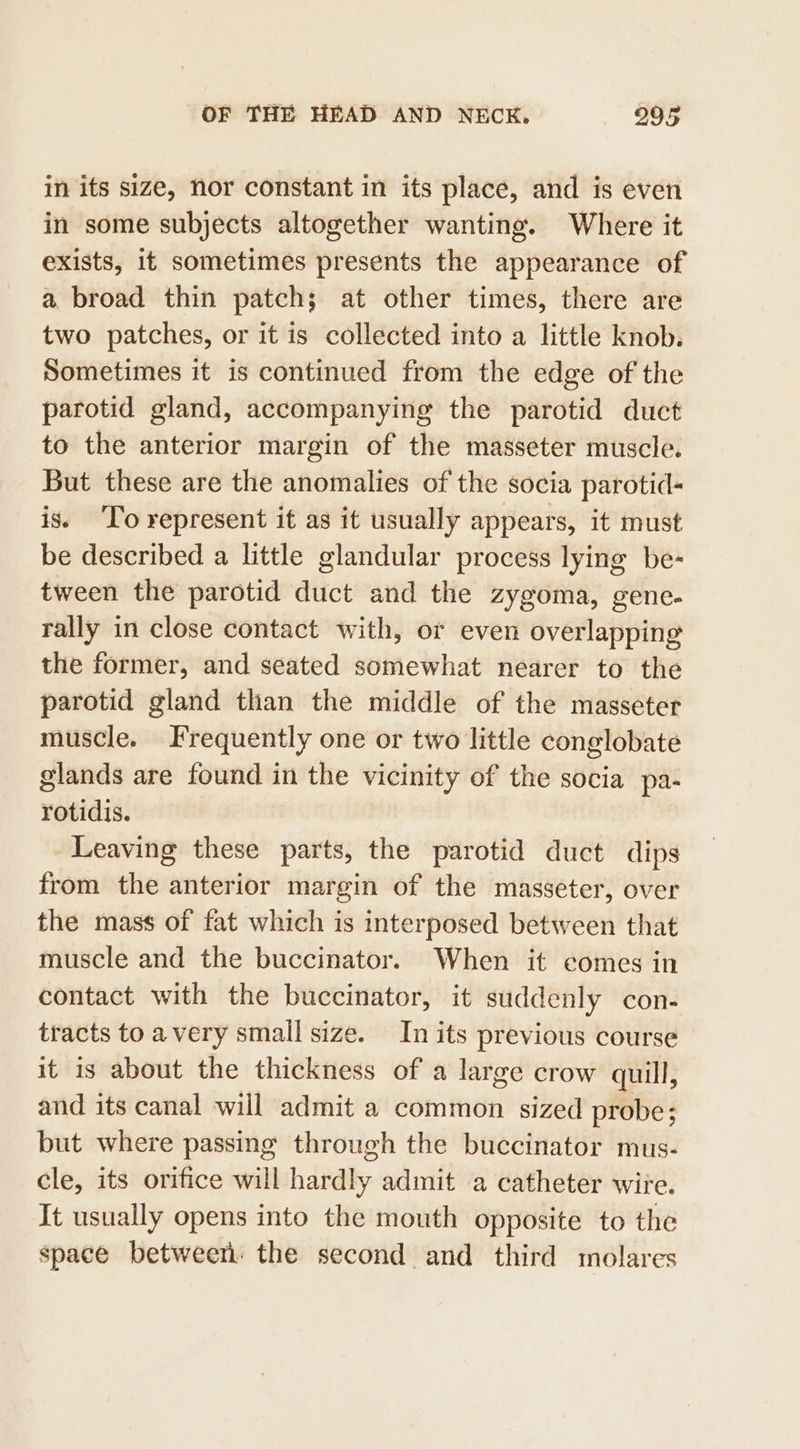 in its size, Nor constant in its place, and is even in some subjects altogether wanting. Where it exists, if sometimes presents the appearance of a broad thin patch; at other times, there are two patches, or it is collected into a little knob. Sometimes it is continued from the edge of the parotid gland, accompanying the parotid duct to the anterior margin of the masseter muscle. But these are the anomalies of the socia parotid- is. To represent it as it usually appears, it must be described a little glandular process lying be- tween the parotid duct and the zygoma, gene. rally in close contact with, or even overlapping the former, and seated somewhat nearer to the parotid gland than the middle of the masseter muscle. Frequently one or two little conglobate glands are found in the vicinity of the socia pa- rotidis. Leaving these parts, the parotid duct dips from the anterior margin of the masseter, over the mass of fat which is interposed between that muscle and the buccinator. When it comes in contact with the buccinator, it suddenly con- tracts to avery small size. In its previous course it is about the thickness of a large crow quill, and its canal will admit a common sized probe; but where passing through the buccinator mus- cle, its orifice will hardly admit a catheter wire. It usually opens into the mouth opposite to the space between: the second and third molares