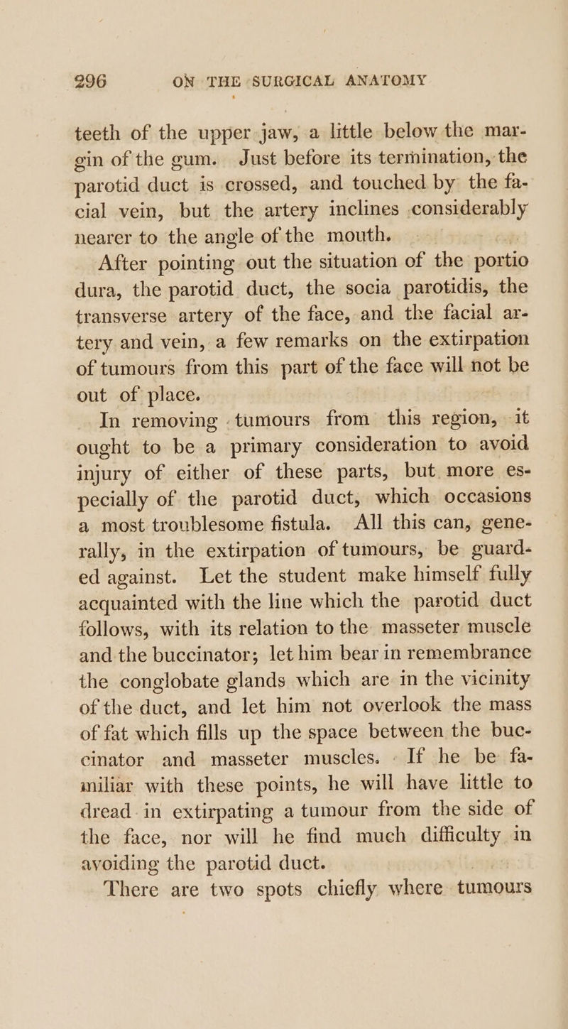 teeth of the upper jaw, a little below the mar- gin of the gum. Just before its termination, the paratid duct is crossed, and touched by the fa- cial vein, but the artery inclines considerably nearer to the angle of the mouth. After pointing out the situation of the poxtio dura, the parotid duct, the socia parotidis, the transverse artery of the face, and the facial ar- tery and vein, a few remarks on the extirpation of tumours from this part of the face will not be out of place. | In removing tumours from this region, it ought to be a primary consideration to avoid injury of either of these parts, but. more es- pecially of the parotid duct, which occasions a most troublesome fistula. All this can, gene- rally, in the extirpation of tumours, be guard- ed against. Let the student make himself fully acquainted with the line which the parotid duct follows, with its relation to the masseter muscle and the buccinator; let him bear in remembrance the conglobate glands which are in the vicinity of the duct, and let him not overlook the mass of fat which fills up the space between the buc- cinator and masseter muscles. - If he be: fa- miliar with these points, he will have little to dread. in extirpating a tumour from the side of the face, nor will he find much difficulty im avoiding the parotid duct. There are two spots chiefly where tumours