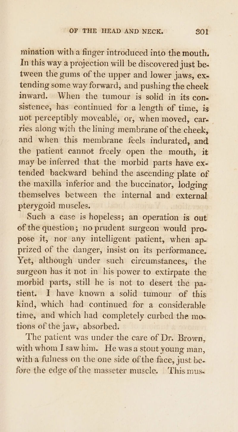 mination with a finger introduced into the mouth. In this way a projection will be discovered just be- tween the gums of the upper and lower jaws, ex- tending some way forward, and pushing the cheek inward. When the tumour is solid in its cone sistence, has continued for a length of time, is not perceptibly moveable, or, when moved, car- ries along with the lining membrane of the cheek, and when this membrane feels indurated, and the patient cannot freely open the mouth, it may be inferred that the morbid parts have ex- tended backward behind the ascending plate of the maxilla inferior and the buccinator, lodging themselves between the internal and external pterygoid muscles. Such a case is hopeless; an operation is out of the question; no prudent surgeon would pro- pose it, nor any intelligent patient, when ap- prized of the danger, insist on its performance. Yet, although under such circumstances, the surgeon has it not in his power to extirpate the morbid parts, still he is not to desert the pa- tient. JI have known a solid tumour of this kind, which had continued for a considerable time, and which had completely curbed the mo. tions of the jaw, absorbed. The patient was under the care of Dr. Brown, with whom Isawhim. He wasa stout young man, with a fulness on the one side of the face, just be. fore the edge of the masseter muscle. ‘This mus«