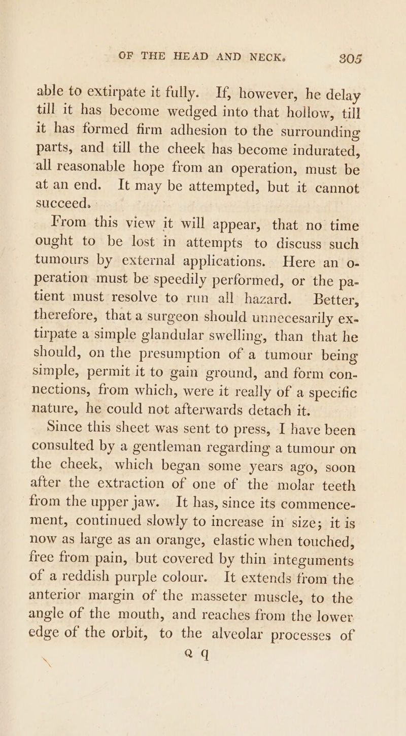 able to extirpate it fully. If, however, he delay till it has become wedged into that hollow, till it has formed firm adhesion to the surrounding parts, and till the cheek has become indurated, all reasonable hope from an operation, must be at anend. It may be attempted, but it cannot succeed. From this view it will appear, that no time ought to be lost in attempts to discuss such tumours by external applications. Here an o- peration must be speedily performed, or the pa- tient must resolve to run all hazard. Better, therefore, that a surgeon should unnecesarily ex- tirpate a simple glandular swelling, than that he should, on the presumption ofa tumour being simple, permit it to gain ground, and form con- nections, from which, were it really of a specific nature, he could not afterwards detach it. Since this sheet was sent to press, I have been consulted by a gentleman regarding a tumour on the cheek, which began some years ago, soon after the extraction of one of the molar teeth from the upper jaw. It has, since its commence- ment, continued slowly to increase in size; it is now as large as an orange, elastic when touched, free from pain, but covered by thin integuments of a reddish purple colour. It extends from the anterior margin of the masseter muscle, to the angle of the mouth, and reaches from the lower edge of the orbit, to the alveolar processes of aq \ \