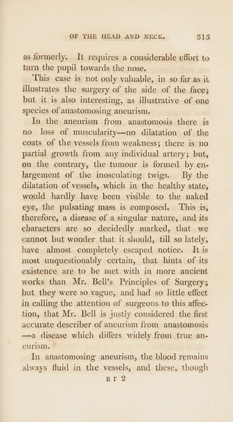 as formerly. It requires a considerable effort to turn the pupil towards the nose. This case is not only valuable, in so far as it illustrates the surgery of the side of the face; but it is also interesting, as illustrative of one species of anastomosing aneurism. In the aneurism from anastomosis there is no loss of muscularity—no dilatation of the coats of the vessels from weakness; there is no partial growth from any individual artery; but; on the contrary, the tumour is formed by en- largement of the inosculating twigs. By the dilatation of vessels, which in the healthy state, would hardly have been visible to the naked eye, the pulsating mass is composed. This is, therefore, a disease of a singular nature, and its characters are so decidedly marked, that we cannot but wonder that it should, till so lately, have almost completely escaped notice. It is most unquestionably certain, that hints of its existence are to be met with in more ancient works than Mr. Bell’s Principles of Surgery; but they were so vague, and had so little effect in calling the attention of surgeons to this affec- tion, that Mr. Bell is justly considered the first accurate describer of ancurism from anastomosis —-a disease which diflers widely from true an- eurism. In anastomosing aneurism, the blood remains always fluid in the vessels, and these, though Rr 2