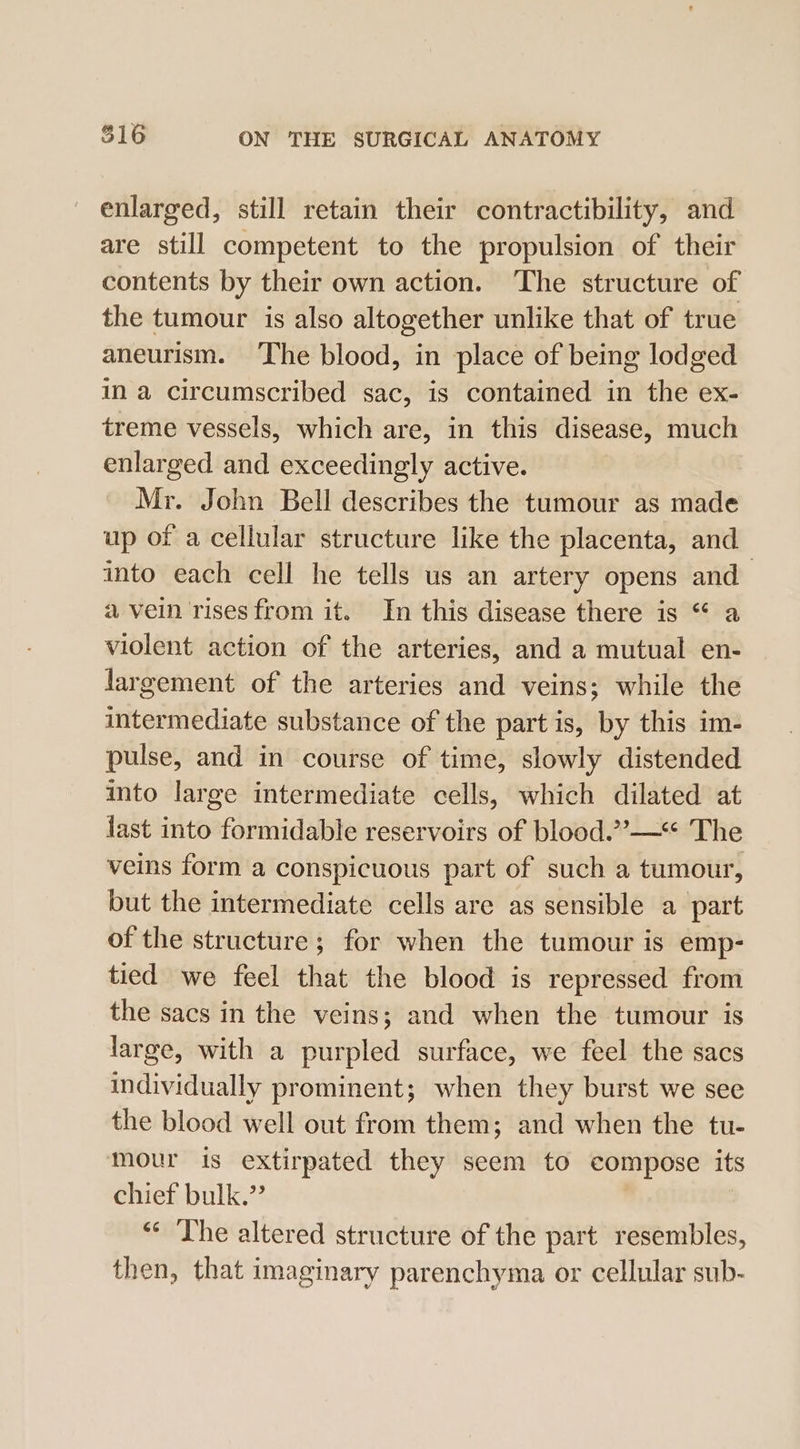 enlarged, still retain their contractibility, and are still competent to the propulsion of their contents by their own action. The structure of the tumour is also altogether unlike that of true aneurism. The blood, in place of being lodged in a circumscribed sac, is contained in the ex- treme vessels, which are, in this disease, much enlarged and exceedingly active. Mr. John Bell describes the tumour as made up of a cellular structure like the placenta, and into each cell he tells us an artery opens and a vein rises from it. In this disease there is “ a violent action of the arteries, and a mutual en- largement of the arteries and veins; while the intermediate substance of the part is, by this im- pulse, and in course of time, slowly distended into large intermediate cells, which dilated at last into formidable reservoirs of blood.”—** The veins form a conspicuous part of such a tumour, but the intermediate cells are as sensible a part of the structure; for when the tumour is emp- tied we feel that the blood is repressed from the sacs in the veins; and when the tumour is large, with a purpled surface, we feel the sacs individually prominent; when they burst we see the blood well out from them; and when the tu- mour is extirpated they seem to compose its chief bulk.” “¢ The altered structure of the part resembles, then, that imaginary parenchyma or cellular sub-