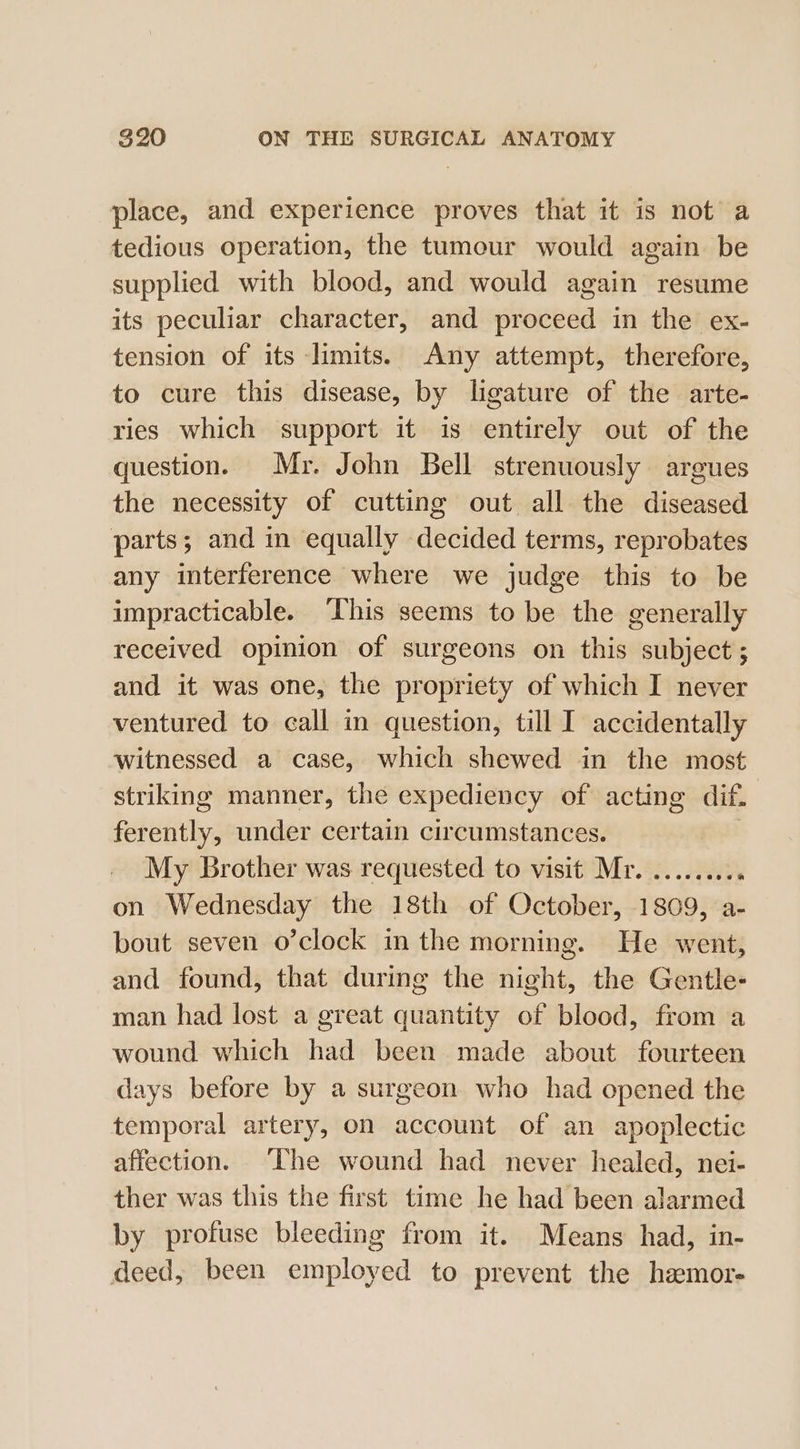 place, and experience proves that it is not a tedious operation, the tumour would again be supplied with blood, and would again resume its peculiar character, and proceed in the ex- tension of its limits. Any attempt, therefore, to cure this disease, by ligature of the arte- ries which support it is entirely out of the question. Mr. John Bell strenuously argues the necessity of cutting out all the diseased parts; and in equally decided terms, reprobates any interference where we judge this to be impracticable. This seems to be the generally received opinion of surgeons on this subject ; and it was one, the propriety of which I never ventured to call in question, till I accidentally witnessed a case, which shewed in the most striking manner, the expediency of acting dif. ferently, under certain circumstances. | My Brother was requested to visit Mr. ........ ‘ on Wednesday the 18th of October, 1809, a- bout seven o’clock in the morning. He went, and found, that during the night, the Gentle- man had lost a great quantity of blood, from a wound which had been made about fourteen days before by a surgeon who had opened the temporal artery, on account of an apoplectic affection. The wound had never healed, nei- ther was this the first time he had been alarmed by profuse bleeding from it. Means had, in- deed, been employed to prevent the hzemor-