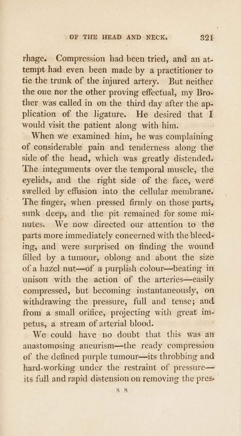 rhage. Compression had been tried, and an at- tempt had even been made by a practitioner to tie the trunk of the injured artery. But neither the one nor the other proving effectual, my Bro- ther was called in on the third day after the ap- plication of the ligatute. He desired that I would visit the patient along with him. When we examined him, he was complaining of considerable pain and tenderness along the side of the head, which was greatly distended. The integuments over the temporal muscle, the eyelids, and the right side of the face, weré swelled by effusion into the cellular membrane. The finger, when pressed firmly on those parts, sunk deep, and the pit remained for some mi- nutes. We now directed our attention to the parts more immediately concerned with the bleed- ing, and were surprised on finding the wound filled by a tumour, oblong and about the size of a hazel nut—of a purplish colour—beating in unison with the action of the arteries—easily compressed, but becoming instantaneously, on withdrawing the pressure, full and tense; and from a small orifice, projecting with great im- petus, a stream of arterial blood. We could have no doubt that this was an anastomosing aneurism—the ready compression of the defined purple tumour—its throbbing and hard-working under the restraint of pressure— its full and rapid distension on removing the pres- Ss